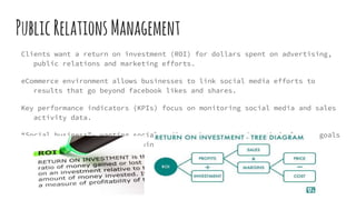 PublicRelationsManagement
Clients want a return on investment (ROI) for dollars spent on advertising,
public relations and marketing efforts.
eCommerce environment allows businesses to link social media efforts to
results that go beyond facebook likes and shares.
Key performance indicators (KPIs) focus on monitoring social media and sales
activity data.
“Social business”- wanting social media to be connected to their larger goals
and strategies for maintaining and growing business.
 