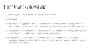 PublicRelationsManagement
A brand may purchase promoted posts on Facebook
Paid Search
Social media triggered a shift in resources toward communicating directly
with potential and existing customers through the use of online content.
Valued content was created to raise awareness, inform consumers, strengthen
brand loyalty, build trust and manage reputation.
what started as text based information quickly shifted to rich media
campaigns complete with photographs, info-graphics, memes, viral videos,
new media channels.
 