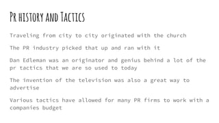PrhistoryandTactics
Traveling from city to city originated with the church
The PR industry picked that up and ran with it
Dan Edleman was an originator and genius behind a lot of the
pr tactics that we are so used to today
The invention of the television was also a great way to
advertise
Various tactics have allowed for many PR firms to work with a
companies budget
 