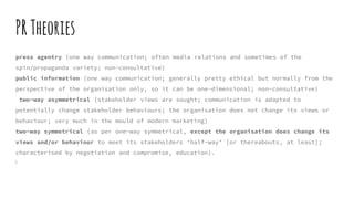 PRTheories
press agentry (one way communication; often media relations and sometimes of the
spin/propaganda variety; non-consultative)
public information (one way communication; generally pretty ethical but normally from the
perspective of the organisation only, so it can be one-dimensional; non-consultative)
two-way asymmetrical (stakeholder views are sought; communication is adapted to
potentially change stakeholder behaviours; the organisation does not change its views or
behaviour; very much in the mould of modern marketing)
two-way symmetrical (as per one-way symmetrical, except the organisation does change its
views and/or behaviour to meet its stakeholders ‘half-way’ [or thereabouts, at least];
characterised by negotiation and compromise, education).

 