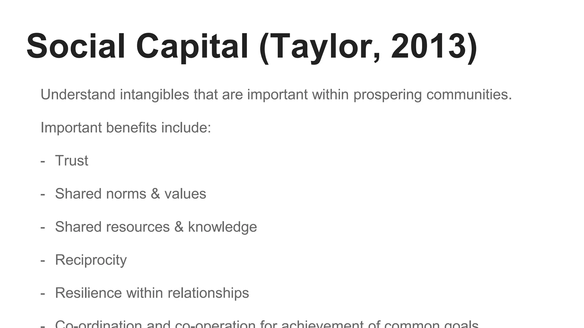 Social Capital (Taylor, 2013)
Understand intangibles that are important within prospering communities.
Important benefits include:
- Trust
- Shared norms & values
- Shared resources & knowledge
- Reciprocity
- Resilience within relationships
 