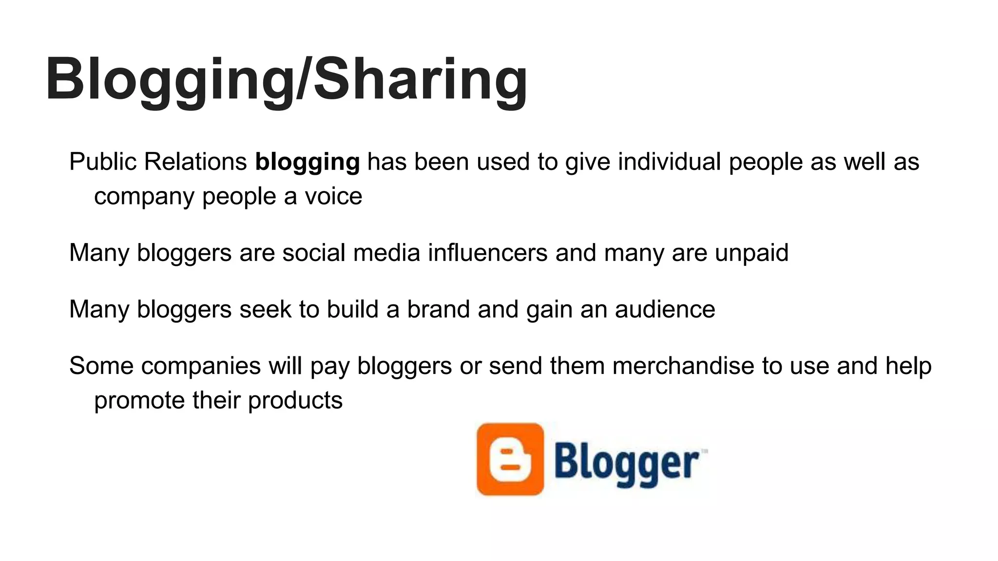 Blogging/Sharing
Public Relations blogging has been used to give individual people as well as
company people a voice
Many bloggers are social media influencers and many are unpaid
Many bloggers seek to build a brand and gain an audience
Some companies will pay bloggers or send them merchandise to use and help
promote their products
 