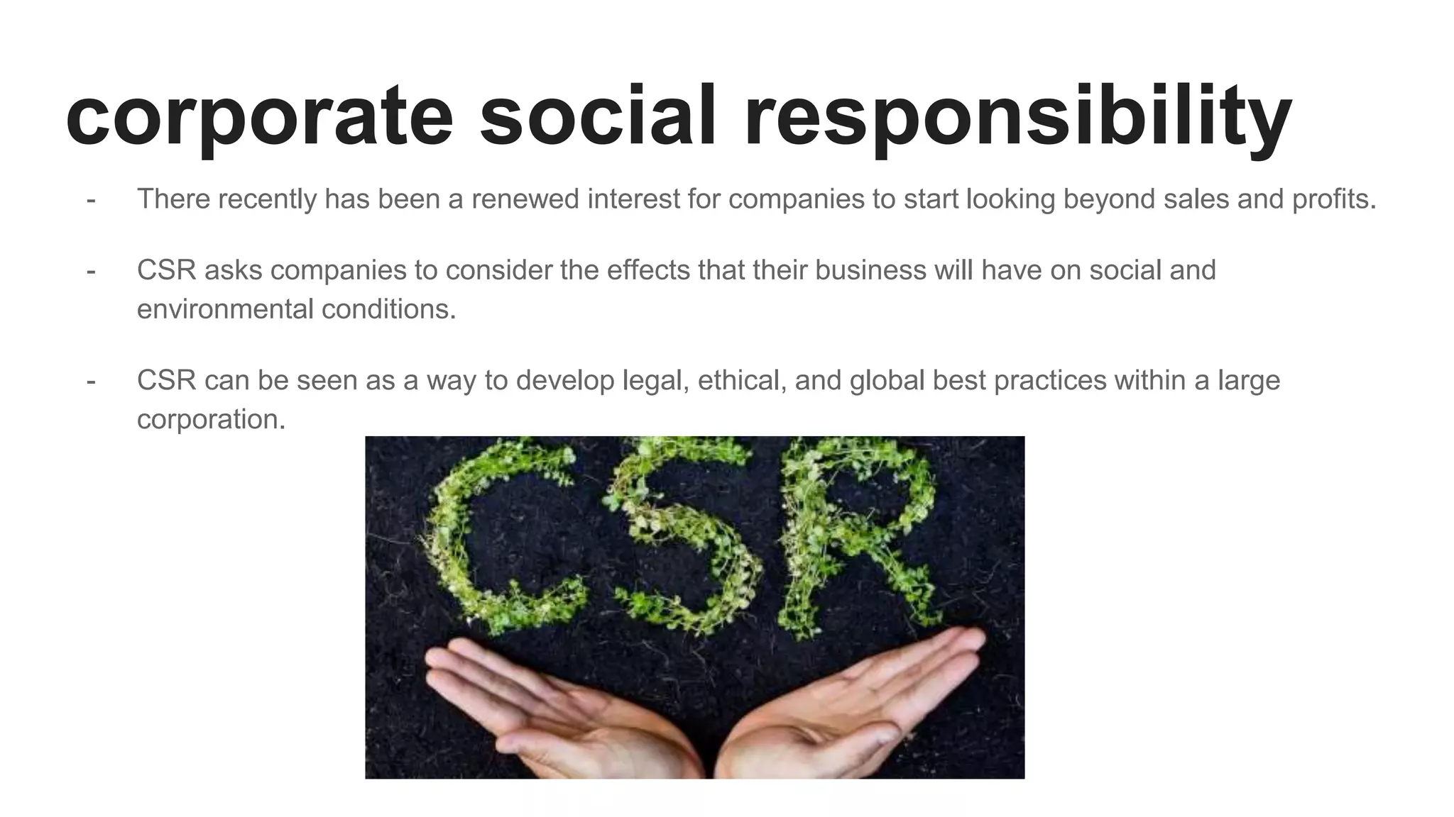 corporate social responsibility
- There recently has been a renewed interest for companies to start looking beyond sales and profits.
- CSR asks companies to consider the effects that their business will have on social and
environmental conditions.
- CSR can be seen as a way to develop legal, ethical, and global best practices within a large
corporation.
 