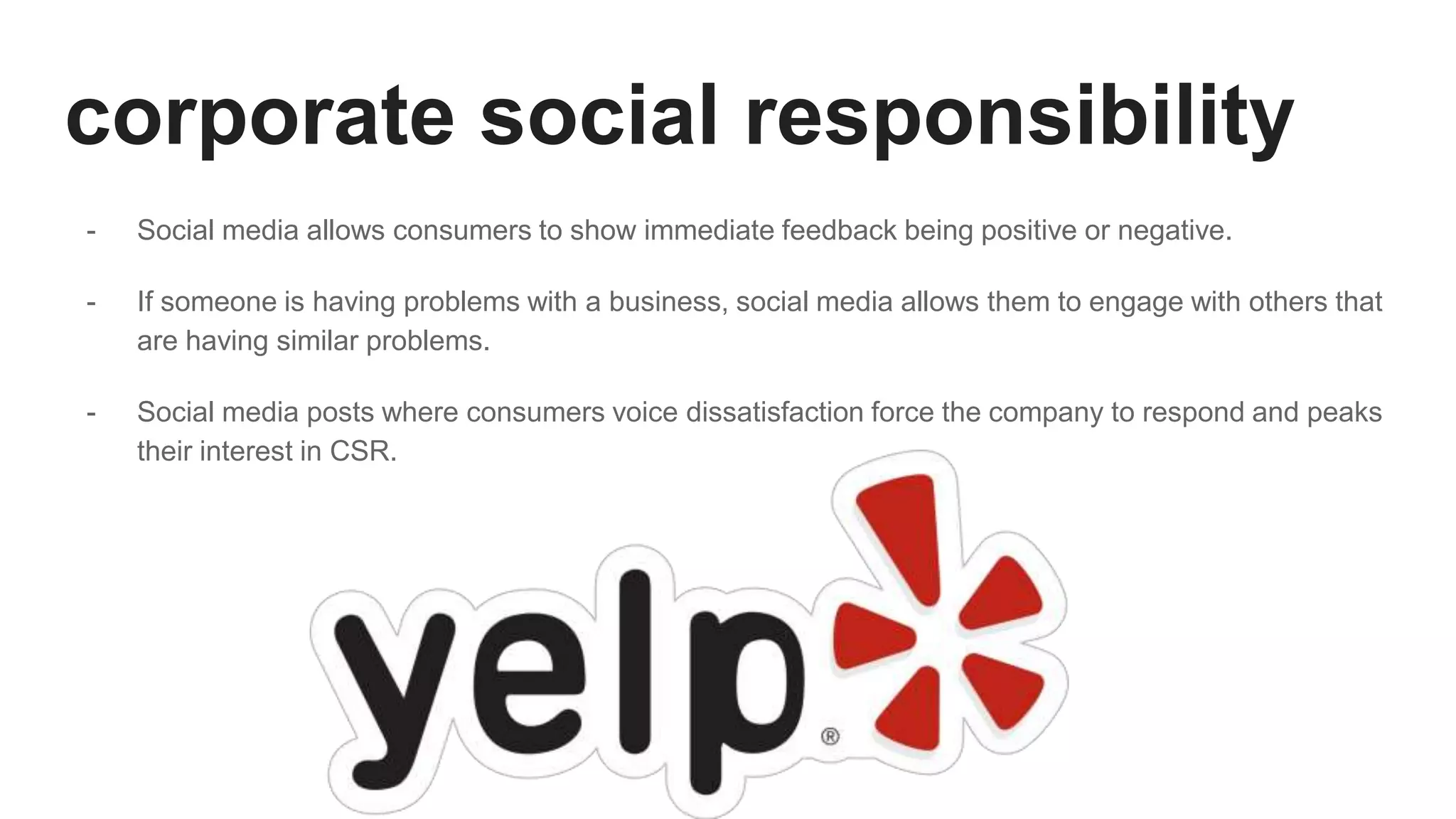 corporate social responsibility
- Social media allows consumers to show immediate feedback being positive or negative.
- If someone is having problems with a business, social media allows them to engage with others that
are having similar problems.
- Social media posts where consumers voice dissatisfaction force the company to respond and peaks
their interest in CSR.
 