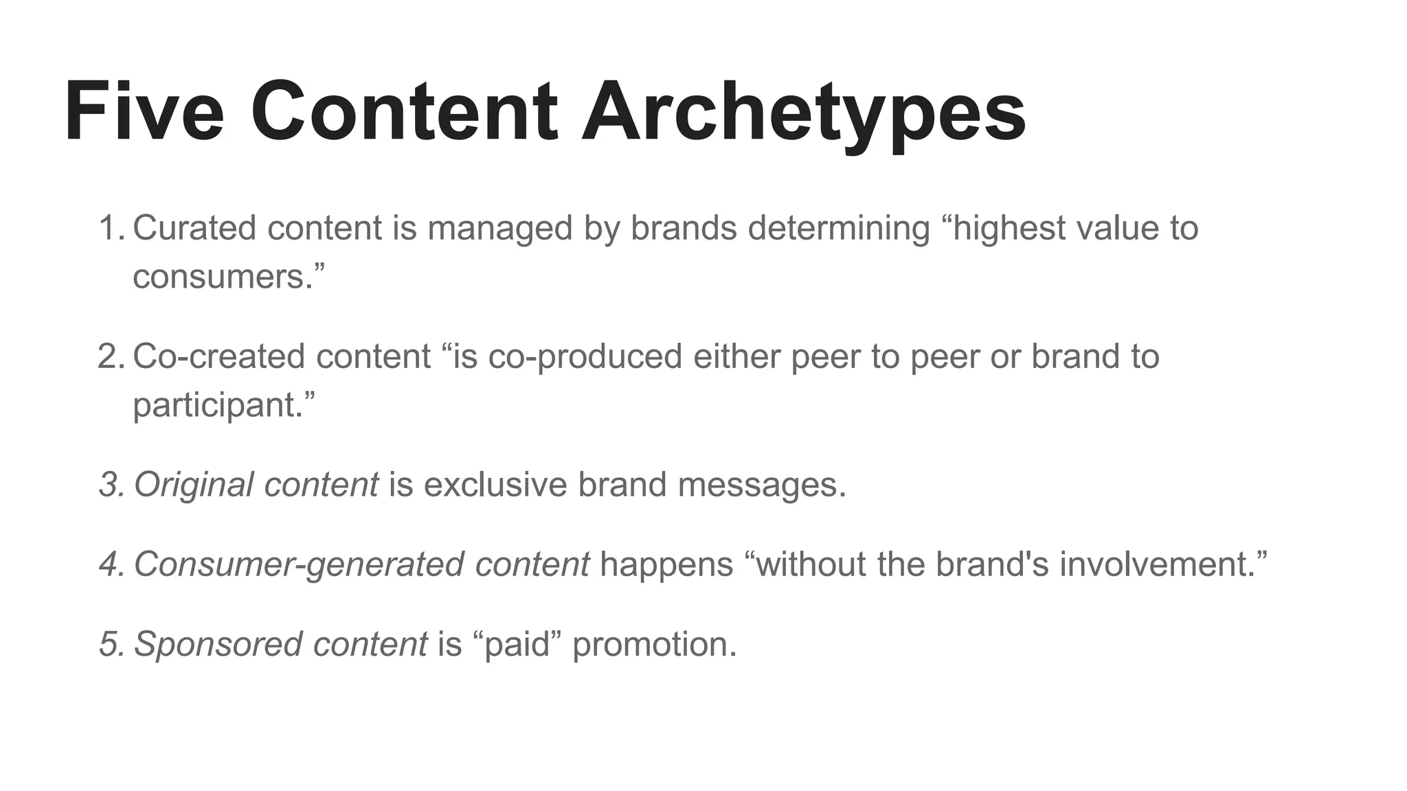 Five Content Archetypes
1. Curated content is managed by brands determining “highest value to
consumers.”
2. Co-created content “is co-produced either peer to peer or brand to
participant.”
3. Original content is exclusive brand messages.
4. Consumer-generated content happens “without the brand's involvement.”
5. Sponsored content is “paid” promotion.
 