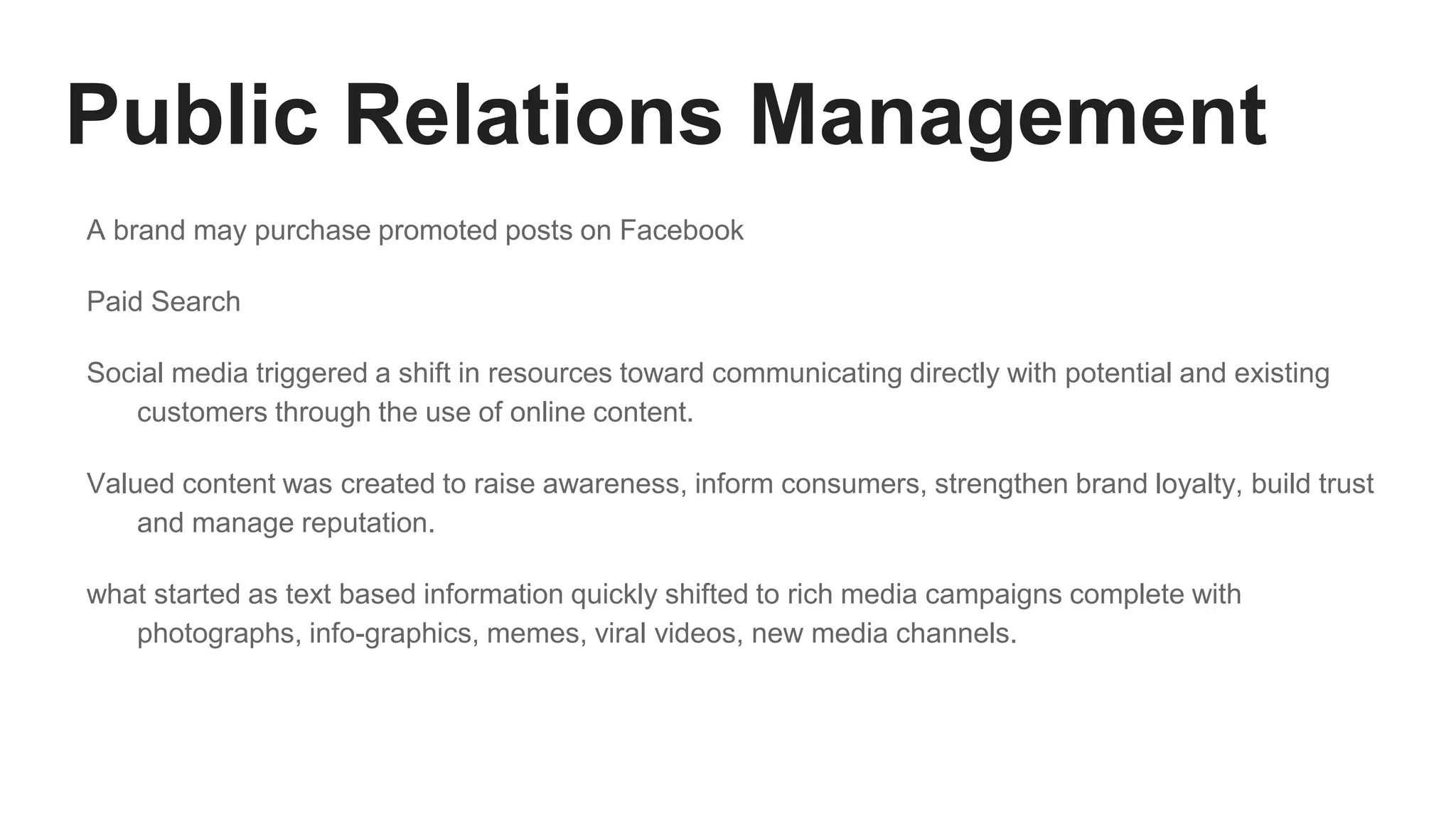 Public Relations Management
A brand may purchase promoted posts on Facebook
Paid Search
Social media triggered a shift in resources toward communicating directly with potential and existing
customers through the use of online content.
Valued content was created to raise awareness, inform consumers, strengthen brand loyalty, build trust
and manage reputation.
what started as text based information quickly shifted to rich media campaigns complete with
photographs, info-graphics, memes, viral videos, new media channels.
 