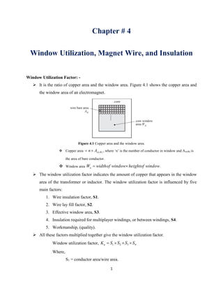 1
Chapter # 4
Window Utilization, Magnet Wire, and Insulation
Window Utilization Factor: -
 It is the ratio of copper area and the window area. Figure 4.1 shows the copper area and
the window area of an electromagnet.
Figure 4.1 Copper area and the window area.
 Copper area )(BwAn , where ‘n’ is the number of conductor in window and Aw(B) is
the area of bare conductor.
 Window area windowofheightwindowofwidthWa  .
 The window utilization factor indicates the amount of copper that appears in the window
area of the transformer or inductor. The window utilization factor is influenced by five
main factors:
1. Wire insulation factor, S1.
2. Wire lay fill factor, S2.
3. Effective window area, S3.
4. Insulation required for multiplayer windings, or between windings, S4.
5. Workmanship, (quality).
 All these factors multiplied together give the window utilization factor.
Window utilization factor, 4321 SSSSKu 
Where,
S1 = conductor area/wire area.
 