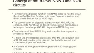 Concept of multi-level NAND and NOR
circuits
 To implement a Boolean function with NAND gates we need to obtain
the simplified Boolean function in terms of Boolean operators and
then convert the function to NAND logic.
 The conversion of an algebraic expression from AND, OR, and
complement to NAND can be done by simple circuit-manipulation
techniques that change AND-OR diagrams to NAND diagrams.
 To obtain a multilevel NAND diagram from a Boolean expression,
proceed as follows:
 1. From the given Boolean expression, draw the logic diagram with
AND, OR, and inverter gates. Assume that both the normal and
complement inputs are available.
 2. Convert all AND gates to NAND gates with AND-invert graphic
symbols.
 