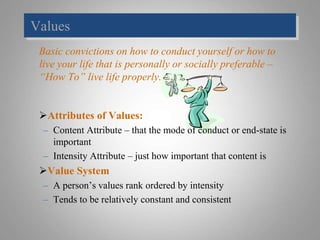 Values
Basic convictions on how to conduct yourself or how to
live your life that is personally or socially preferable –
“How To” live life properly.
Attributes of Values:
– Content Attribute – that the mode of conduct or end-state is
important
– Intensity Attribute – just how important that content is
Value System
– A person’s values rank ordered by intensity
– Tends to be relatively constant and consistent
 