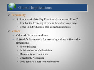 Global Implications
 Personality
– Do frameworks like Big Five transfer across cultures?
• Yes, but the frequency of type in the culture may vary.
• Better in individualistic than collectivist cultures.
 Values
– Values differ across cultures.
– Hofstede’s Framework for assessing culture – five value
dimensions:
• Power Distance
• Individualism vs. Collectivism
• Masculinity vs. Femininity
• Uncertainty Avoidance
• Long-term vs. Short-term Orientation
 