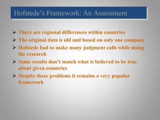 Hofstede’s Framework: An Assessment
 There are regional differences within countries
 The original data is old and based on only one company
 Hofstede had to make many judgment calls while doing
the research
 Some results don’t match what is believed to be true
about given countries
 Despite these problems it remains a very popular
framework
 