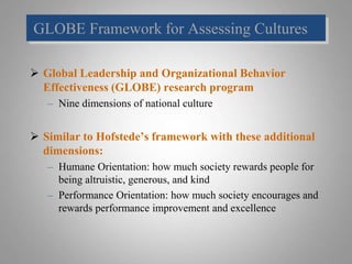 GLOBE Framework for Assessing Cultures
 Global Leadership and Organizational Behavior
Effectiveness (GLOBE) research program
– Nine dimensions of national culture
 Similar to Hofstede’s framework with these additional
dimensions:
– Humane Orientation: how much society rewards people for
being altruistic, generous, and kind
– Performance Orientation: how much society encourages and
rewards performance improvement and excellence
 