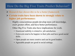 How Do the Big Five Traits Predict Behavior?
 Research has shown this to be a better framework.
 Certain traits have been shown to strongly relate to
higher job performance:
– Highly conscientious people develop more job knowledge,
exert greater effort, and have better performance.
– Other Big Five Traits also have implications for work.
• Emotional stability is related to job satisfaction.
• Extroverts tend to be happier in their jobs and have good social
skills.
• Open people are more creative and can be good leaders.
• Agreeable people are good in social settings.
 