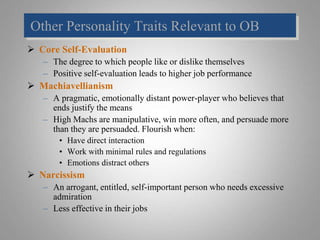 Other Personality Traits Relevant to OB
 Core Self-Evaluation
– The degree to which people like or dislike themselves
– Positive self-evaluation leads to higher job performance
 Machiavellianism
– A pragmatic, emotionally distant power-player who believes that
ends justify the means
– High Machs are manipulative, win more often, and persuade more
than they are persuaded. Flourish when:
• Have direct interaction
• Work with minimal rules and regulations
• Emotions distract others
 Narcissism
– An arrogant, entitled, self-important person who needs excessive
admiration
– Less effective in their jobs
 