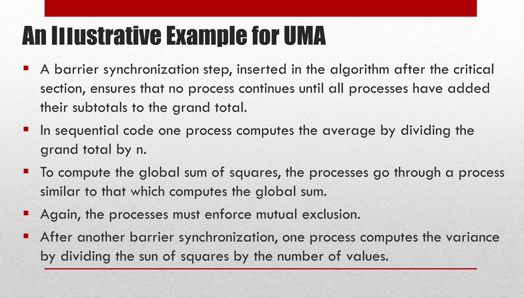 An Illustrative Example for UMA  A barrier synchronization step, inserted in the algorithm after the critical section, ensures that no process continues until all processes have added their subtotals to the grand total.  In sequential code one process computes the average by dividing the grand total by n.  To compute the global sum of squares, the processes go through a process similar to that which computes the global sum.  Again, the processes must enforce mutual exclusion.  After another barrier synchronization, one process computes the variance by dividing the sun of squares by the number of values. 