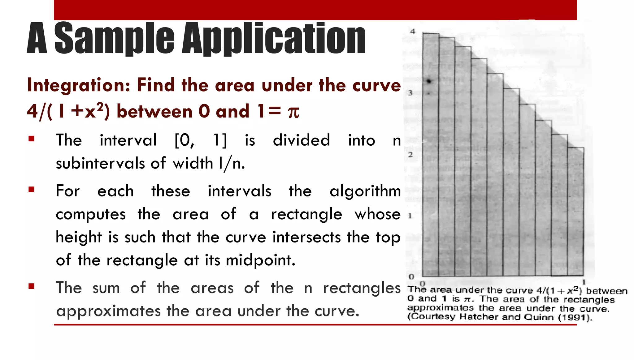 A Sample Application Integration: Find the area under the curve 4/( I +x2) between 0 and 1=   The interval [0, 1] is divided into n subintervals of width I/n.  For each these intervals the algorithm computes the area of a rectangle whose height is such that the curve intersects the top of the rectangle at its midpoint.  The sum of the areas of the n rectangles approximates the area under the curve. 