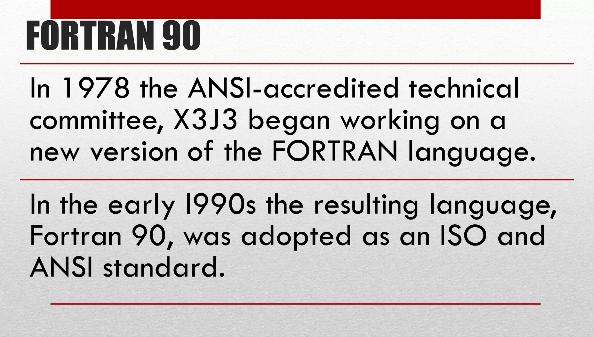 FORTRAN 90 In 1978 the ANSI-accredited technical committee, X3J3 began working on a new version of the FORTRAN language. In the early l990s the resulting language, Fortran 90, was adopted as an ISO and ANSI standard. 