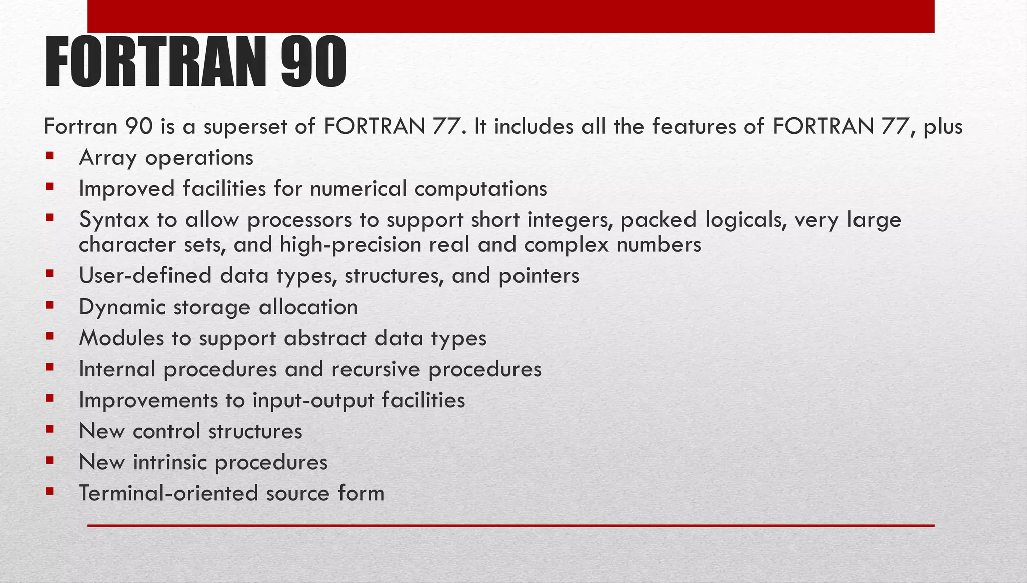 FORTRAN 90 Fortran 90 is a superset of FORTRAN 77. It includes all the features of FORTRAN 77, plus  Array operations  Improved facilities for numerical computations  Syntax to allow processors to support short integers, packed logicals, very large character sets, and high-precision real and complex numbers  User-defined data types, structures, and pointers  Dynamic storage allocation  Modules to support abstract data types  Internal procedures and recursive procedures  Improvements to input-output facilities  New control structures  New intrinsic procedures  Terminal-oriented source form 