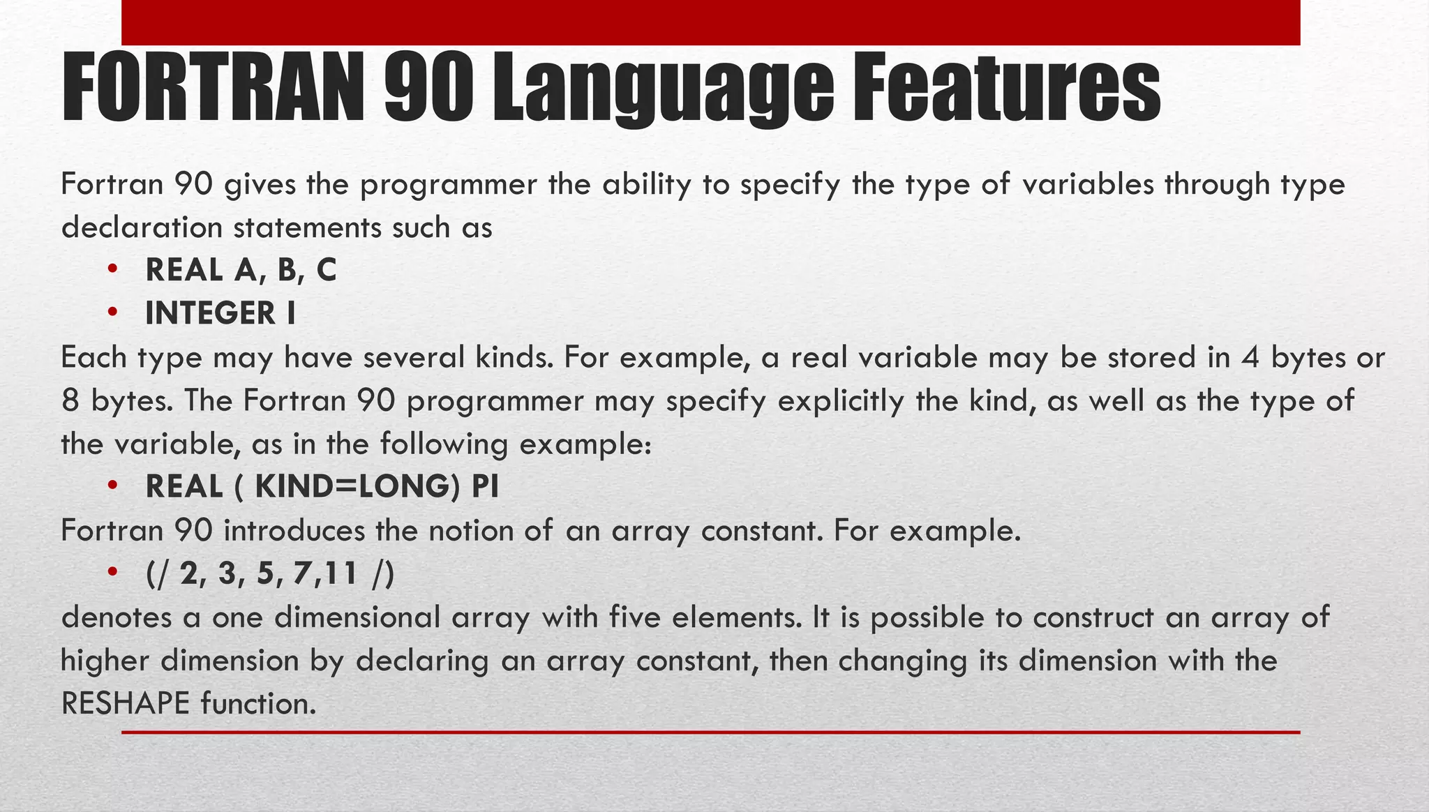 FORTRAN 90 Language Features Fortran 90 gives the programmer the ability to specify the type of variables through type declaration statements such as • REAL A, B, C • INTEGER I Each type may have several kinds. For example, a real variable may be stored in 4 bytes or 8 bytes. The Fortran 90 programmer may specify explicitly the kind, as well as the type of the variable, as in the following example: • REAL ( KIND=LONG) PI Fortran 90 introduces the notion of an array constant. For example. • (/ 2, 3, 5, 7,11 /) denotes a one dimensional array with five elements. It is possible to construct an array of higher dimension by declaring an array constant, then changing its dimension with the RESHAPE function. 