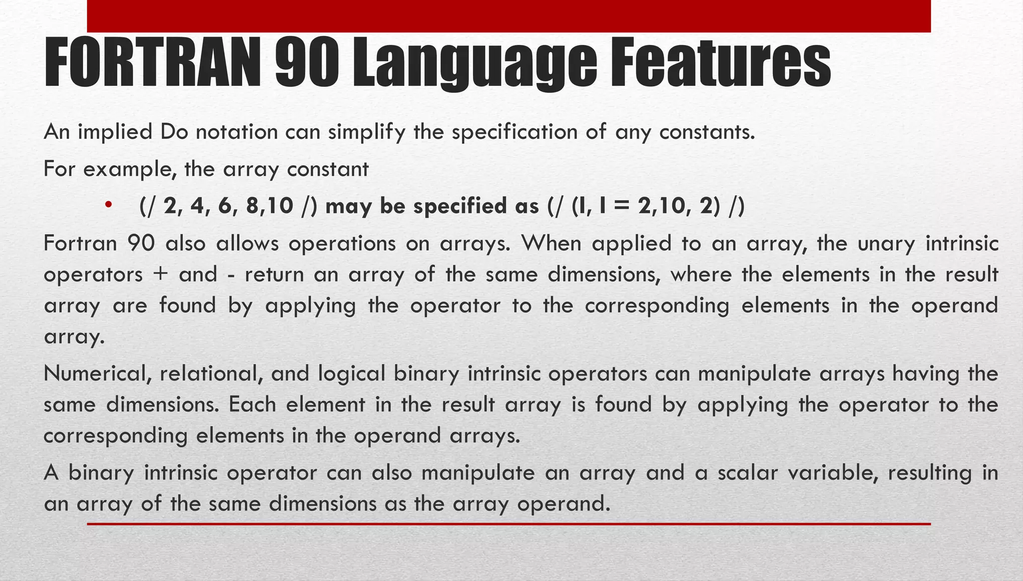 FORTRAN 90 Language Features An implied Do notation can simplify the specification of any constants. For example, the array constant • (/ 2, 4, 6, 8,10 /) may be specified as (/ (I, I = 2,10, 2) /) Fortran 90 also allows operations on arrays. When applied to an array, the unary intrinsic operators + and - return an array of the same dimensions, where the elements in the result array are found by applying the operator to the corresponding elements in the operand array. Numerical, relational, and logical binary intrinsic operators can manipulate arrays having the same dimensions. Each element in the result array is found by applying the operator to the corresponding elements in the operand arrays. A binary intrinsic operator can also manipulate an array and a scalar variable, resulting in an array of the same dimensions as the array operand. 