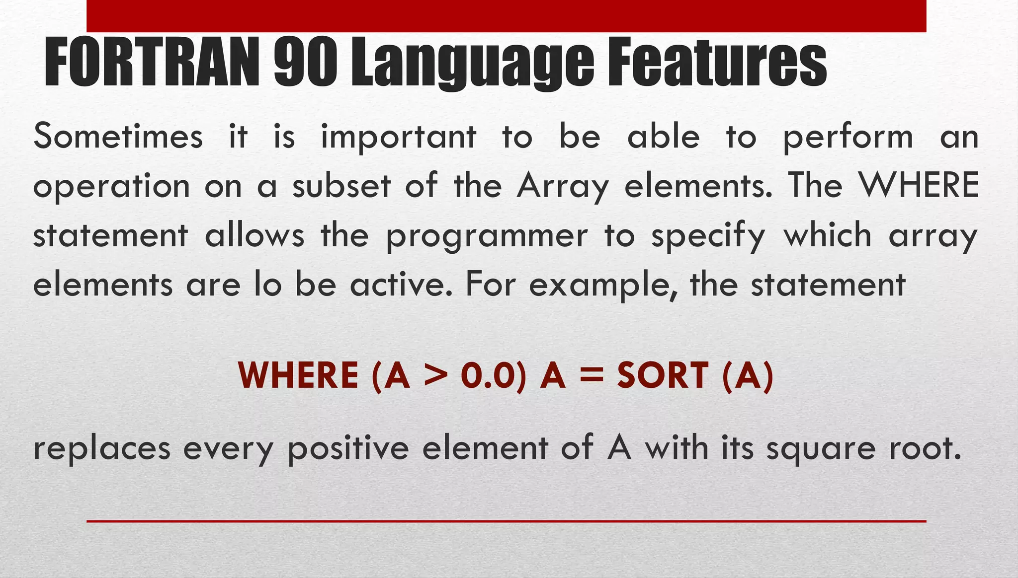 FORTRAN 90 Language Features Sometimes it is important to be able to perform an operation on a subset of the Array elements. The WHERE statement allows the programmer to specify which array elements are lo be active. For example, the statement WHERE (A > 0.0) A = SORT (A) replaces every positive element of A with its square root. 