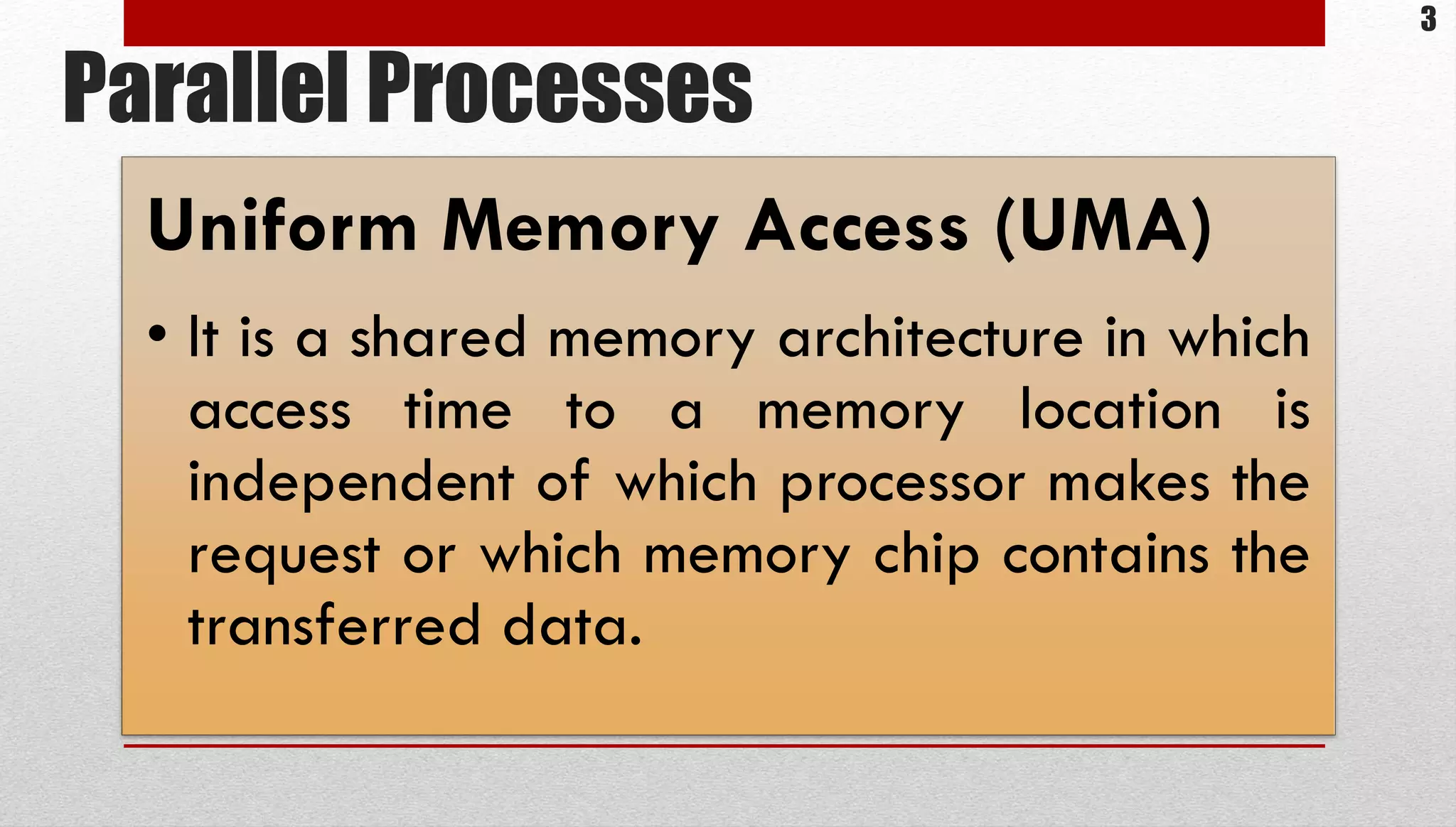 Parallel Processes Uniform Memory Access (UMA) • It is a shared memory architecture in which access time to a memory location is independent of which processor makes the request or which memory chip contains the transferred data. 3 