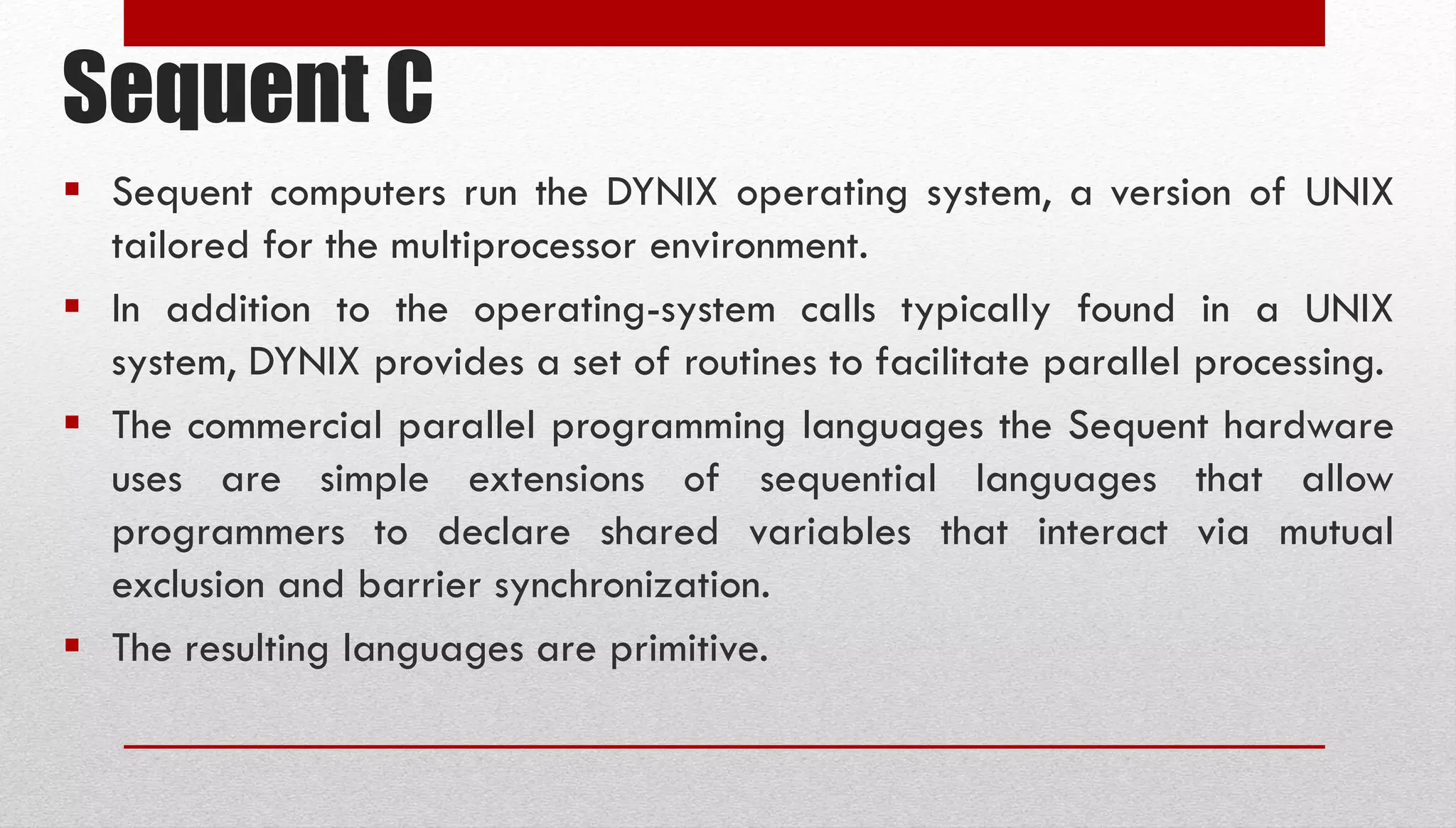 Sequent C  Sequent computers run the DYNIX operating system, a version of UNIX tailored for the multiprocessor environment.  In addition to the operating-system calls typically found in a UNIX system, DYNIX provides a set of routines to facilitate parallel processing.  The commercial parallel programming languages the Sequent hardware uses are simple extensions of sequential languages that allow programmers to declare shared variables that interact via mutual exclusion and barrier synchronization.  The resulting languages are primitive. 