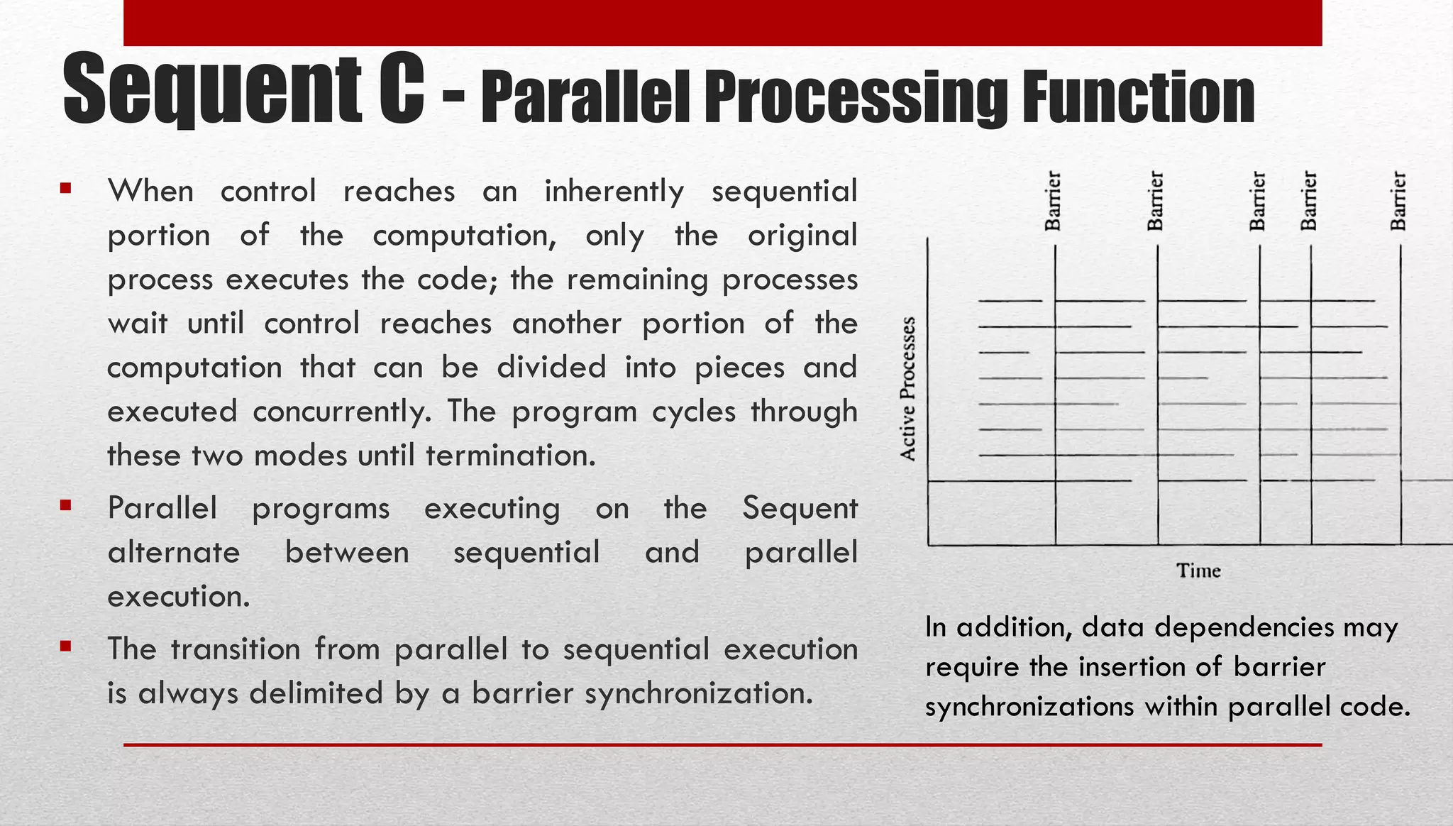 Sequent C - Parallel Processing Function  When control reaches an inherently sequential portion of the computation, only the original process executes the code; the remaining processes wait until control reaches another portion of the computation that can be divided into pieces and executed concurrently. The program cycles through these two modes until termination.  Parallel programs executing on the Sequent alternate between sequential and parallel execution.  The transition from parallel to sequential execution is always delimited by a barrier synchronization. In addition, data dependencies may require the insertion of barrier synchronizations within parallel code. 