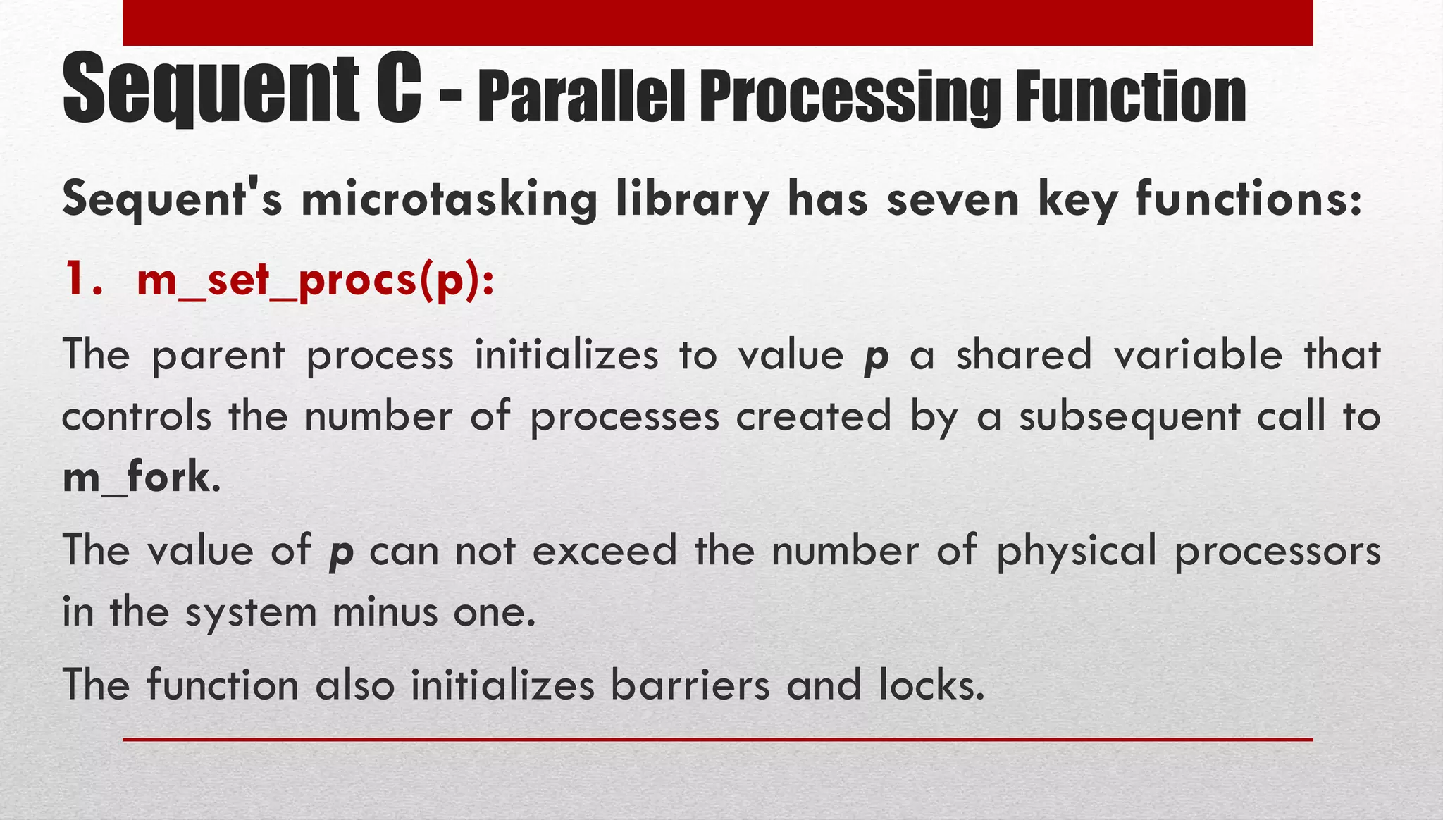 Sequent C - Parallel Processing Function Sequent's microtasking library has seven key functions: 1. m_set_procs(p): The parent process initializes to value p a shared variable that controls the number of processes created by a subsequent call to m_fork. The value of p can not exceed the number of physical processors in the system minus one. The function also initializes barriers and locks. 