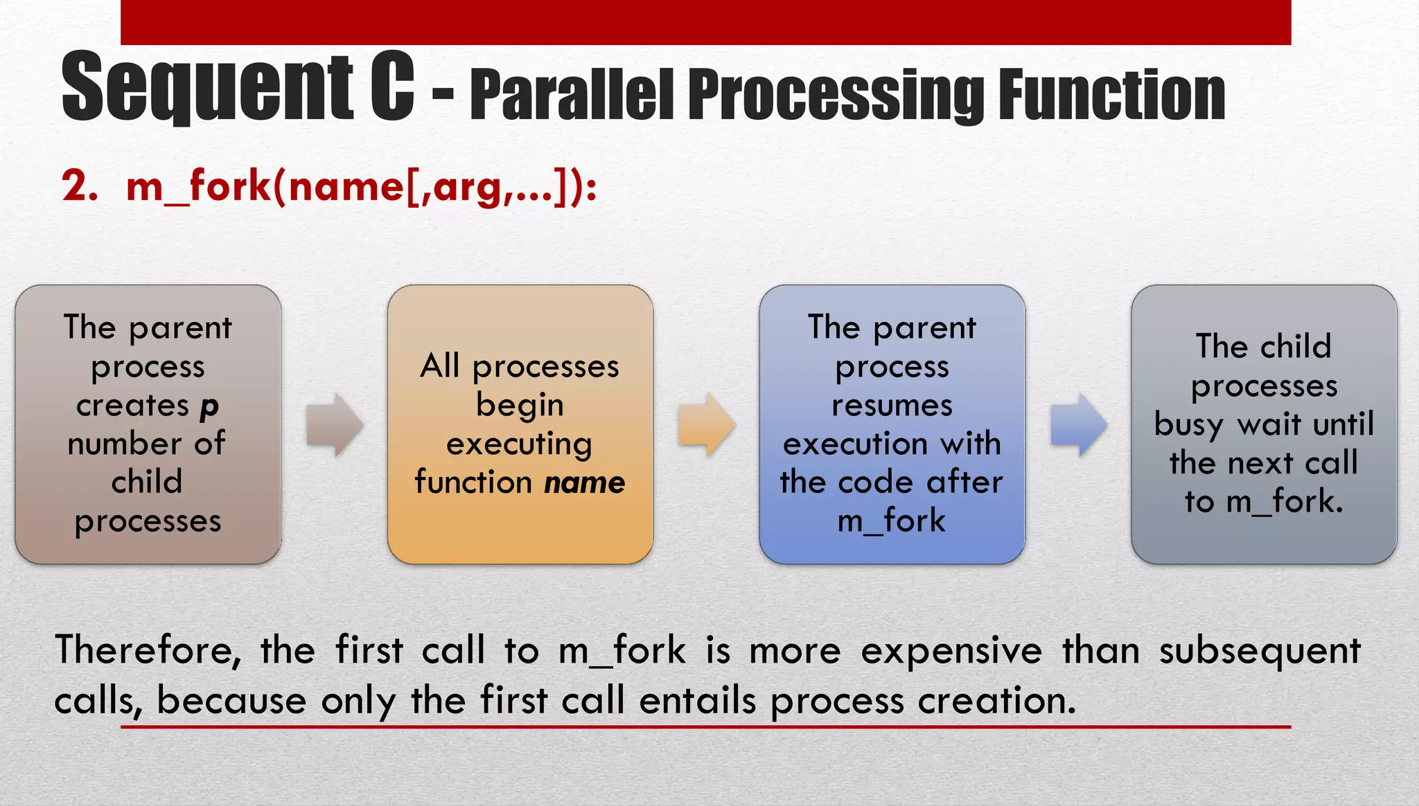 Sequent C - Parallel Processing Function 2. m_fork(name[,arg,...]): The parent process creates p number of child processes All processes begin executing function name The parent process resumes execution with the code after m_fork The child processes busy wait until the next call to m_fork. Therefore, the first call to m_fork is more expensive than subsequent calls, because only the first call entails process creation. 