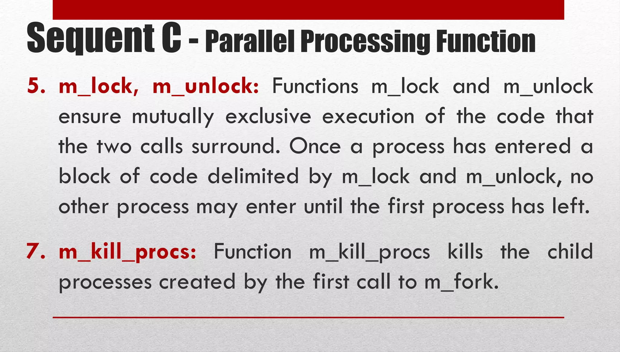 Sequent C - Parallel Processing Function 5. m_lock, m_unlock: Functions m_lock and m_unlock ensure mutually exclusive execution of the code that the two calls surround. Once a process has entered a block of code delimited by m_lock and m_unlock, no other process may enter until the first process has left. 7. m_kill_procs: Function m_kill_procs kills the child processes created by the first call to m_fork. 