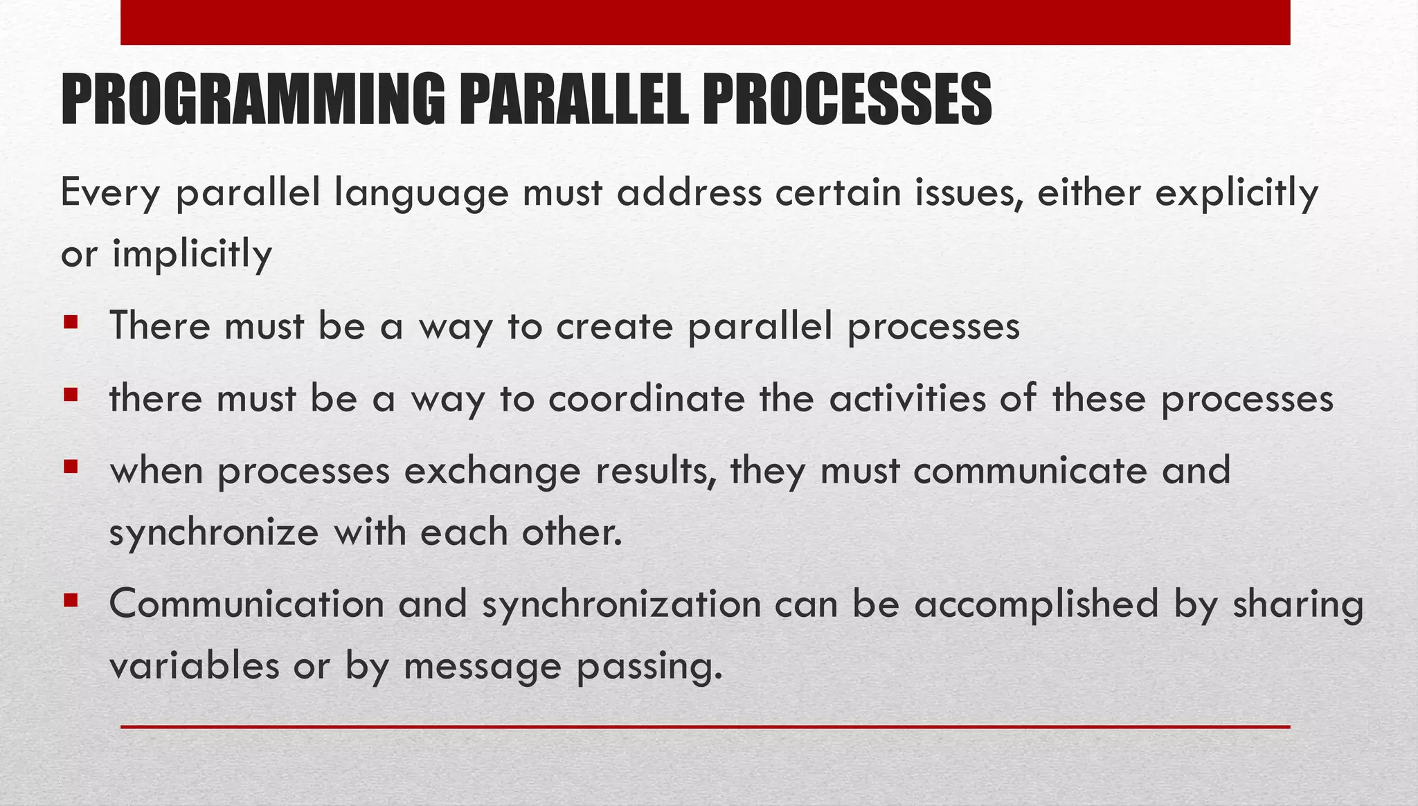PROGRAMMING PARALLEL PROCESSES Every parallel language must address certain issues, either explicitly or implicitly  There must be a way to create parallel processes  there must be a way to coordinate the activities of these processes  when processes exchange results, they must communicate and synchronize with each other.  Communication and synchronization can be accomplished by sharing variables or by message passing. 