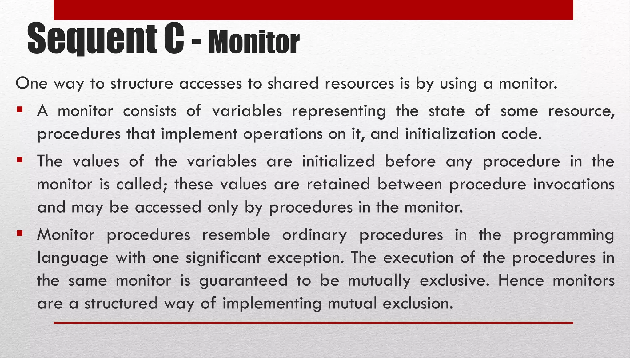 Sequent C - Monitor One way to structure accesses to shared resources is by using a monitor.  A monitor consists of variables representing the state of some resource, procedures that implement operations on it, and initialization code.  The values of the variables are initialized before any procedure in the monitor is called; these values are retained between procedure invocations and may be accessed only by procedures in the monitor.  Monitor procedures resemble ordinary procedures in the programming language with one significant exception. The execution of the procedures in the same monitor is guaranteed to be mutually exclusive. Hence monitors are a structured way of implementing mutual exclusion. 