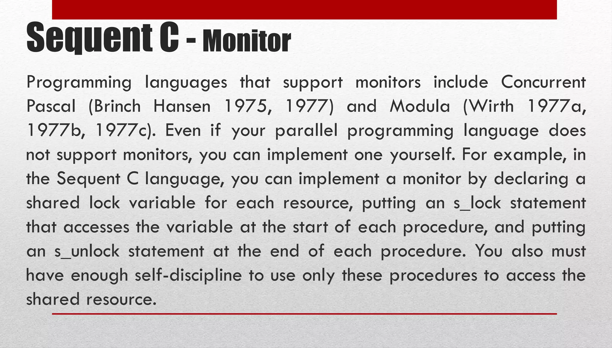 Sequent C - Monitor Programming languages that support monitors include Concurrent Pascal (Brinch Hansen 1975, 1977) and Modula (Wirth 1977a, 1977b, 1977c). Even if your parallel programming language does not support monitors, you can implement one yourself. For example, in the Sequent C language, you can implement a monitor by declaring a shared lock variable for each resource, putting an s_lock statement that accesses the variable at the start of each procedure, and putting an s_unlock statement at the end of each procedure. You also must have enough self-discipline to use only these procedures to access the shared resource. 
