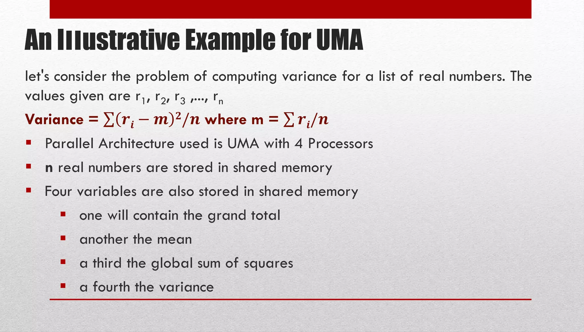 An Illustrative Example for UMA let's consider the problem of computing variance for a list of real numbers. The values given are r1, r2, r3 ,..., rn Variance = 𝒓𝒊 − 𝒎 𝟐/𝒏 where m = 𝒓𝒊/𝒏  Parallel Architecture used is UMA with 4 Processors  n real numbers are stored in shared memory  Four variables are also stored in shared memory  one will contain the grand total  another the mean  a third the global sum of squares  a fourth the variance 