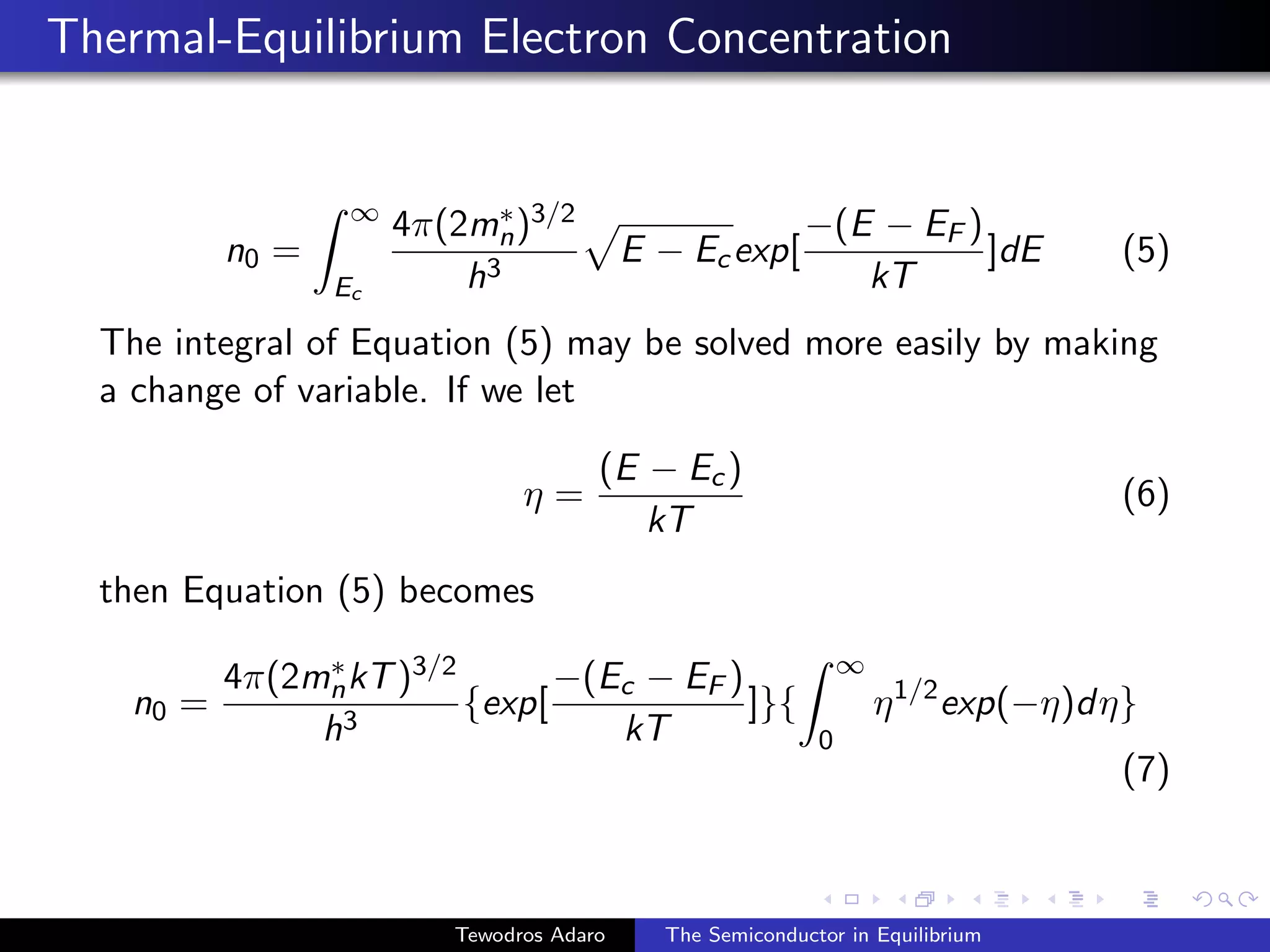 Thermal-Equilibrium Electron Concentration
n0 =
Z ∞
Ec
4π(2m∗
n)3/2
h3
p
E − Ecexp[
−(E − EF )
kT
]dE (5)
The integral of Equation (5) may be solved more easily by making
a change of variable. If we let
η =
(E − Ec)
kT
(6)
then Equation (5) becomes
n0 =
4π(2m∗
nkT)3/2
h3
{exp[
−(Ec − EF )
kT
]}{
Z ∞
0
η1/2
exp(−η)dη}
(7)
Tewodros Adaro The Semiconductor in Equilibrium
 