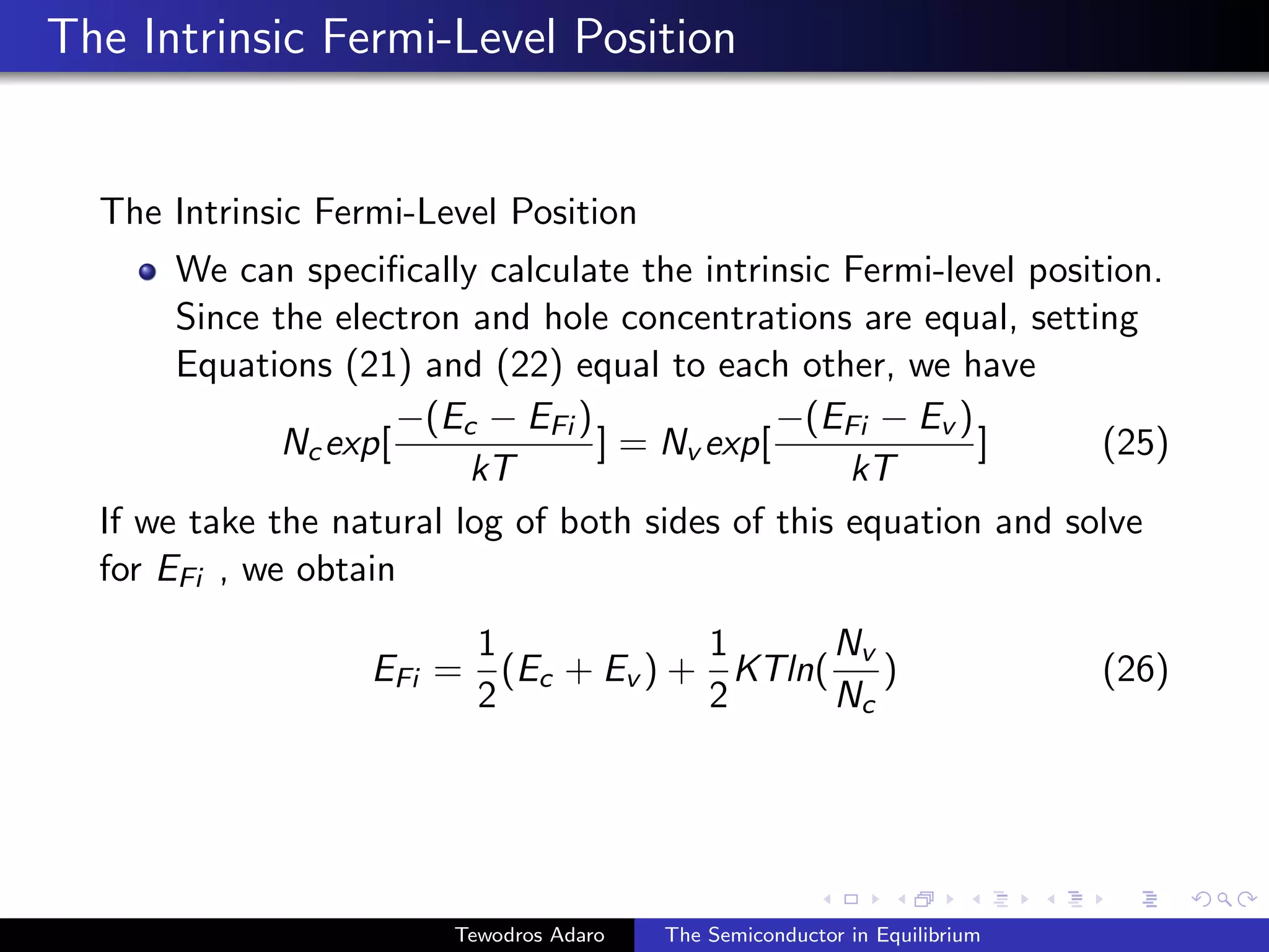 The Intrinsic Fermi-Level Position
The Intrinsic Fermi-Level Position
We can specifically calculate the intrinsic Fermi-level position.
Since the electron and hole concentrations are equal, setting
Equations (21) and (22) equal to each other, we have
Ncexp[
−(Ec − EFi )
kT
] = Nv exp[
−(EFi − Ev )
kT
] (25)
If we take the natural log of both sides of this equation and solve
for EFi , we obtain
EFi =
1
2
(Ec + Ev ) +
1
2
KTln(
Nv
Nc
) (26)
Tewodros Adaro The Semiconductor in Equilibrium
 