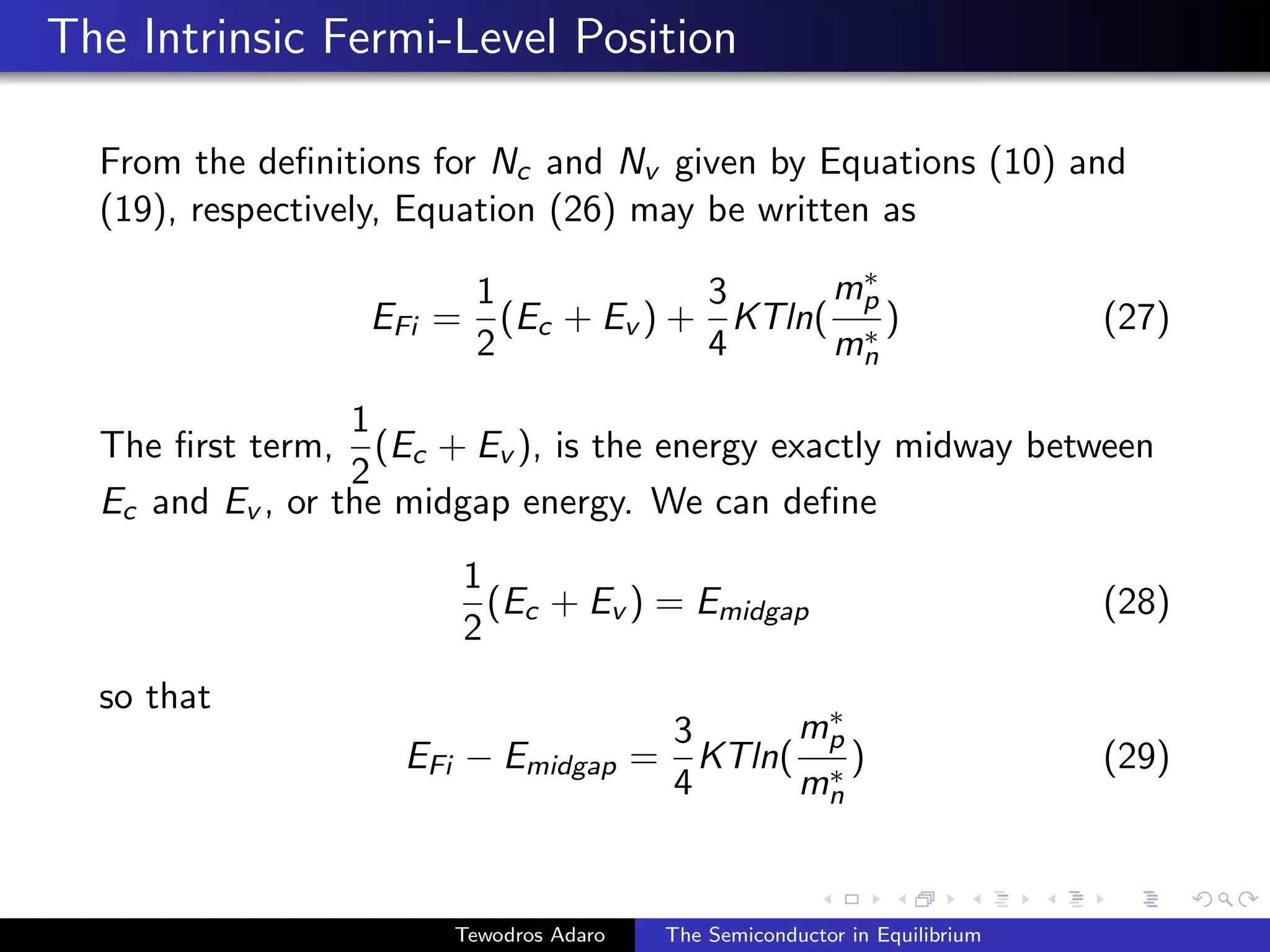 The Intrinsic Fermi-Level Position
From the definitions for Nc and Nv given by Equations (10) and
(19), respectively, Equation (26) may be written as
EFi =
1
2
(Ec + Ev ) +
3
4
KTln(
m∗
p
m∗
n
) (27)
The first term,
1
2
(Ec + Ev ), is the energy exactly midway between
Ec and Ev , or the midgap energy. We can define
1
2
(Ec + Ev ) = Emidgap (28)
so that
EFi − Emidgap =
3
4
KTln(
m∗
p
m∗
n
) (29)
Tewodros Adaro The Semiconductor in Equilibrium
 