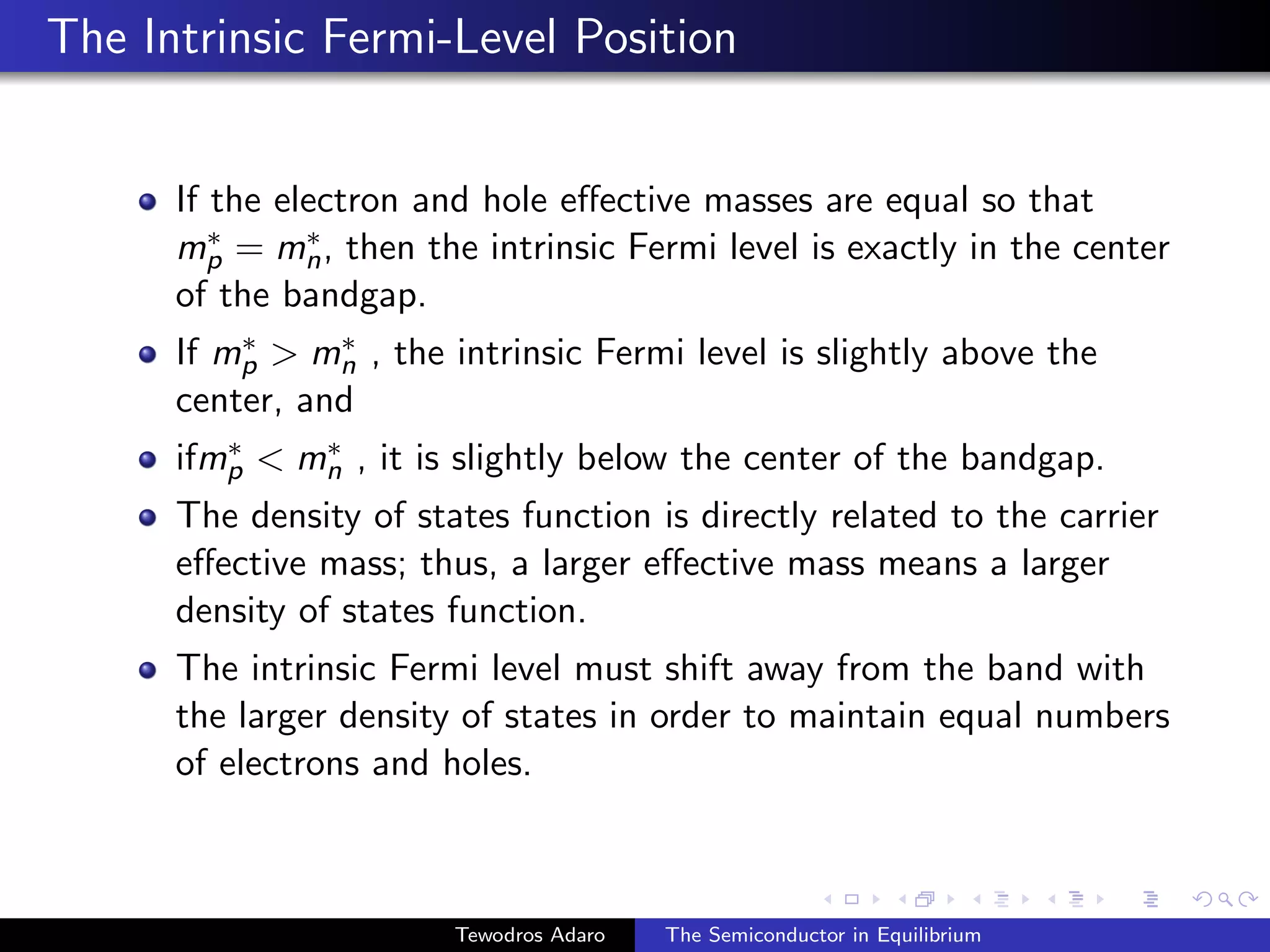The Intrinsic Fermi-Level Position
If the electron and hole effective masses are equal so that
m∗
p = m∗
n, then the intrinsic Fermi level is exactly in the center
of the bandgap.
If m∗
p  m∗
n , the intrinsic Fermi level is slightly above the
center, and
ifm∗
p  m∗
n , it is slightly below the center of the bandgap.
The density of states function is directly related to the carrier
effective mass; thus, a larger effective mass means a larger
density of states function.
The intrinsic Fermi level must shift away from the band with
the larger density of states in order to maintain equal numbers
of electrons and holes.
Tewodros Adaro The Semiconductor in Equilibrium
 