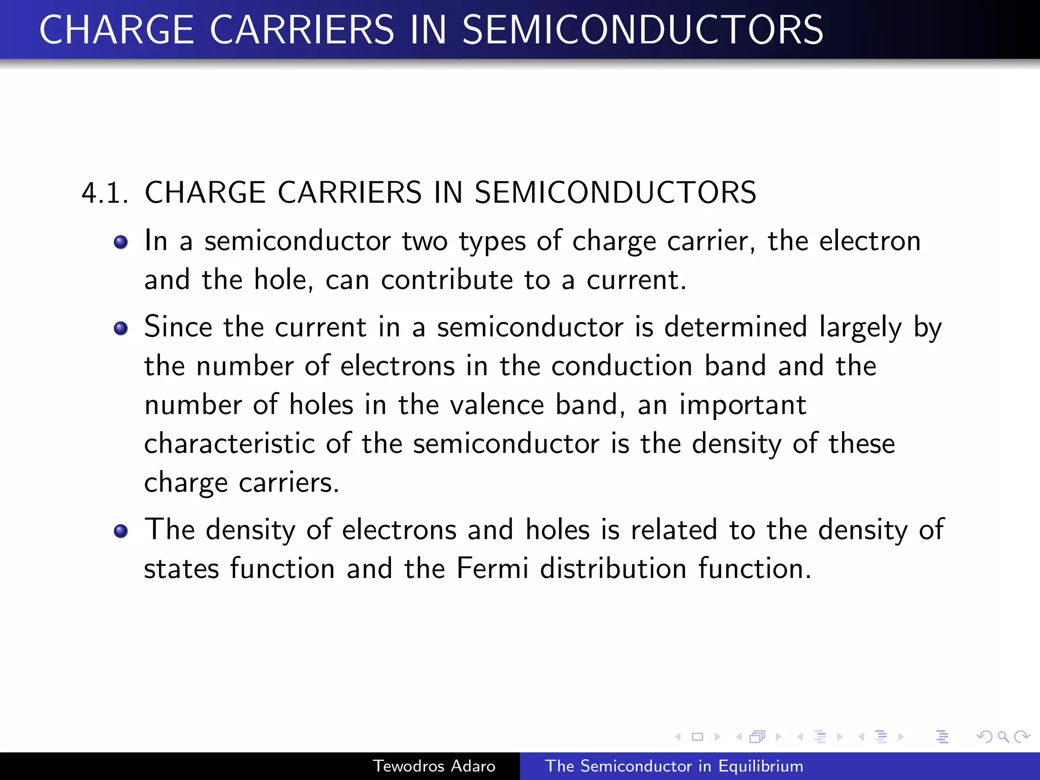CHARGE CARRIERS IN SEMICONDUCTORS
4.1. CHARGE CARRIERS IN SEMICONDUCTORS
In a semiconductor two types of charge carrier, the electron
and the hole, can contribute to a current.
Since the current in a semiconductor is determined largely by
the number of electrons in the conduction band and the
number of holes in the valence band, an important
characteristic of the semiconductor is the density of these
charge carriers.
The density of electrons and holes is related to the density of
states function and the Fermi distribution function.
Tewodros Adaro The Semiconductor in Equilibrium
 