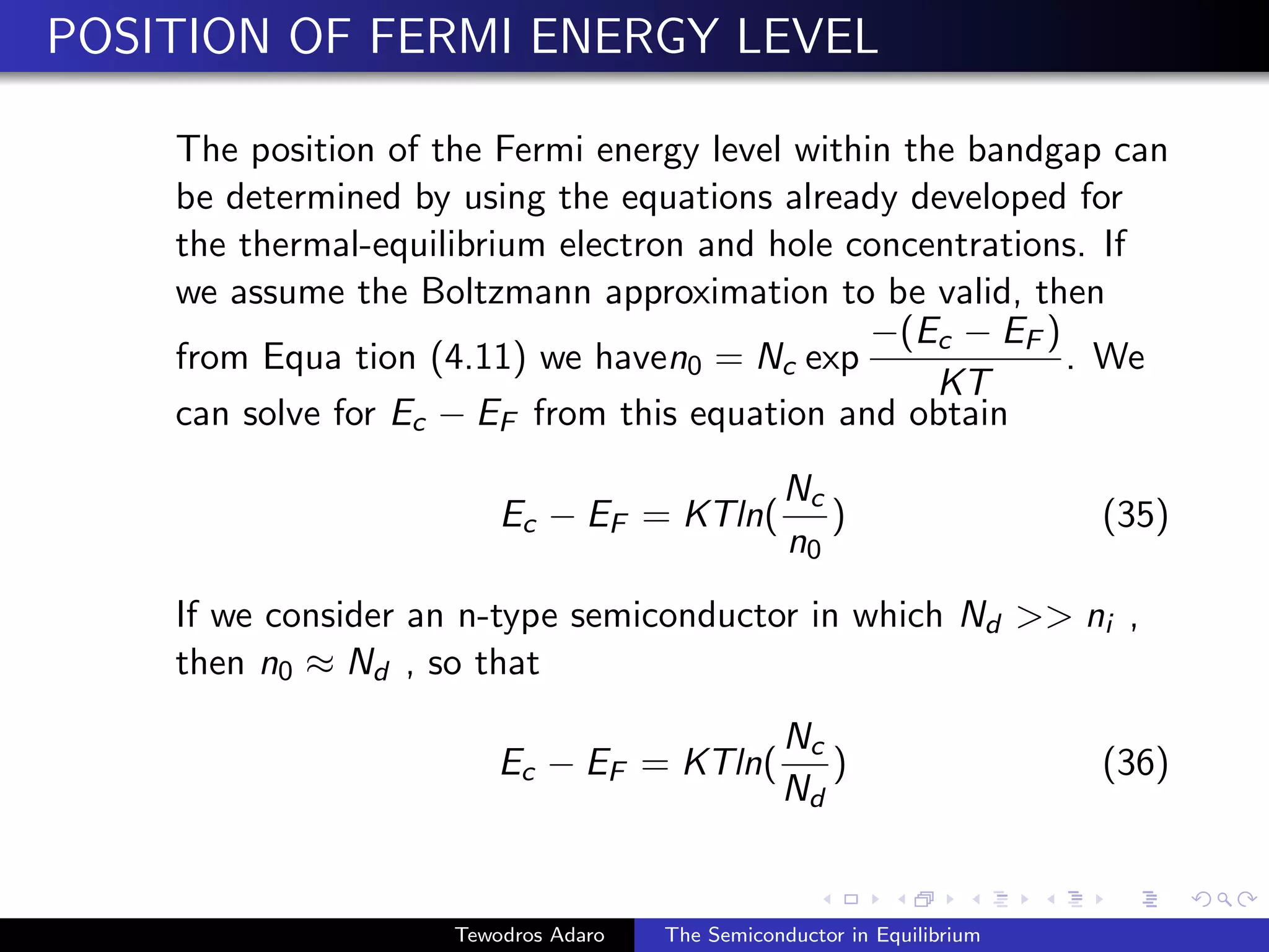 POSITION OF FERMI ENERGY LEVEL
The position of the Fermi energy level within the bandgap can
be determined by using the equations already developed for
the thermal-equilibrium electron and hole concentrations. If
we assume the Boltzmann approximation to be valid, then
from Equa tion (4.11) we haven0 = Nc exp
−(Ec − EF )
KT
. We
can solve for Ec − EF from this equation and obtain
Ec − EF = KTln(
Nc
n0
) (35)
If we consider an n-type semiconductor in which Nd  ni ,
then n0 ≈ Nd , so that
Ec − EF = KTln(
Nc
Nd
) (36)
Tewodros Adaro The Semiconductor in Equilibrium
 