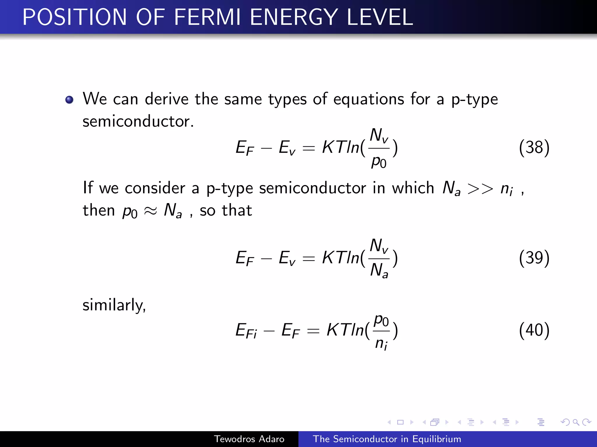 POSITION OF FERMI ENERGY LEVEL
We can derive the same types of equations for a p-type
semiconductor.
EF − Ev = KTln(
Nv
p0
) (38)
If we consider a p-type semiconductor in which Na  ni ,
then p0 ≈ Na , so that
EF − Ev = KTln(
Nv
Na
) (39)
similarly,
EFi − EF = KTln(
p0
ni
) (40)
Tewodros Adaro The Semiconductor in Equilibrium
 