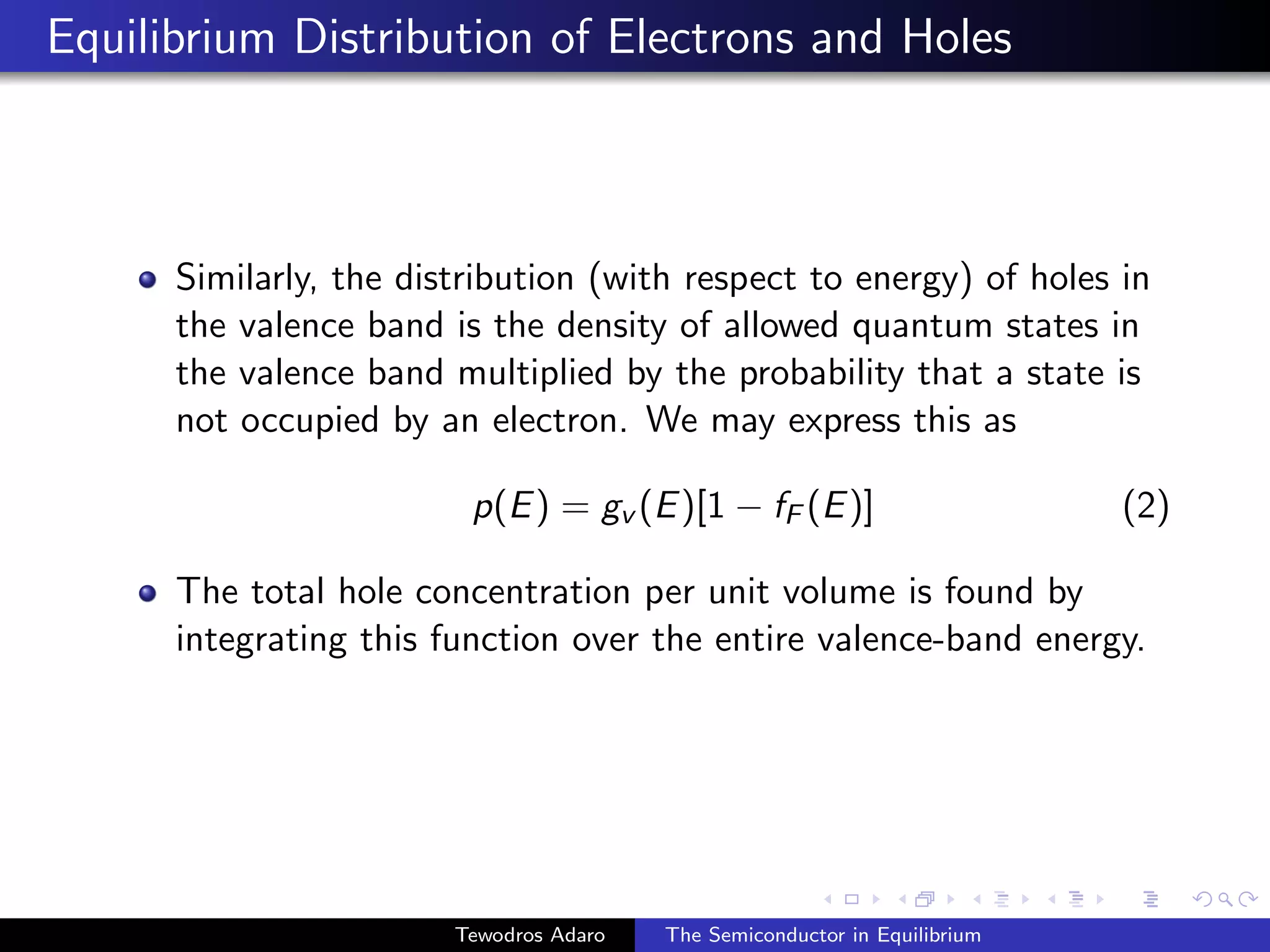 Equilibrium Distribution of Electrons and Holes
Similarly, the distribution (with respect to energy) of holes in
the valence band is the density of allowed quantum states in
the valence band multiplied by the probability that a state is
not occupied by an electron. We may express this as
p(E) = gv (E)[1 − fF (E)] (2)
The total hole concentration per unit volume is found by
integrating this function over the entire valence-band energy.
Tewodros Adaro The Semiconductor in Equilibrium
 