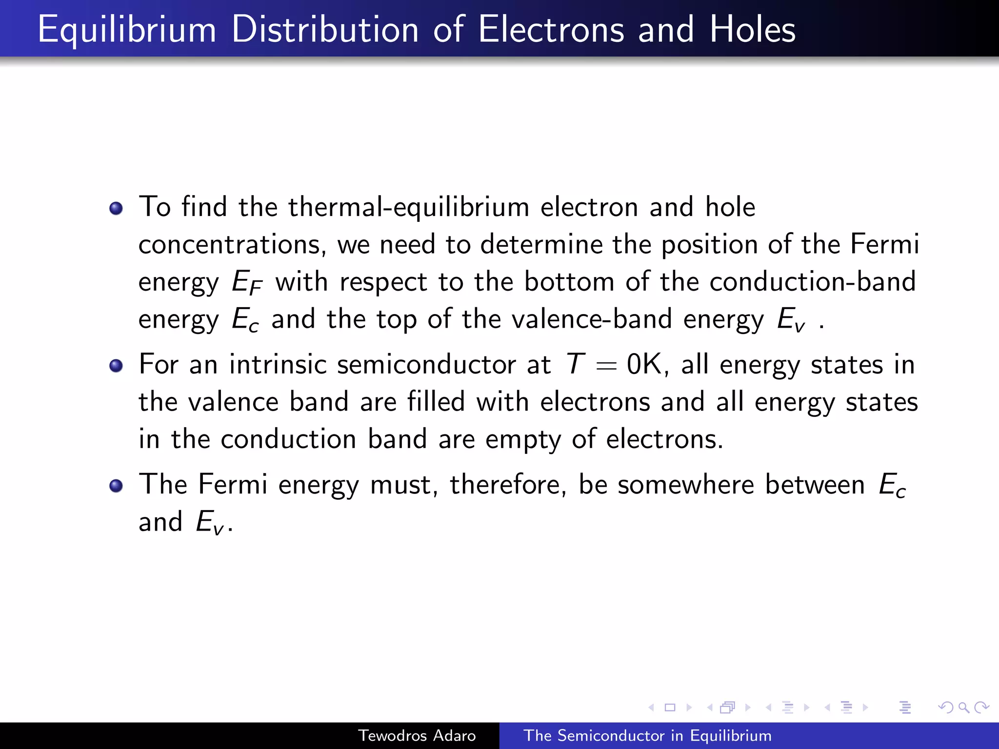 Equilibrium Distribution of Electrons and Holes
To find the thermal-equilibrium electron and hole
concentrations, we need to determine the position of the Fermi
energy EF with respect to the bottom of the conduction-band
energy Ec and the top of the valence-band energy Ev .
For an intrinsic semiconductor at T = 0K, all energy states in
the valence band are filled with electrons and all energy states
in the conduction band are empty of electrons.
The Fermi energy must, therefore, be somewhere between Ec
and Ev .
Tewodros Adaro The Semiconductor in Equilibrium
 
