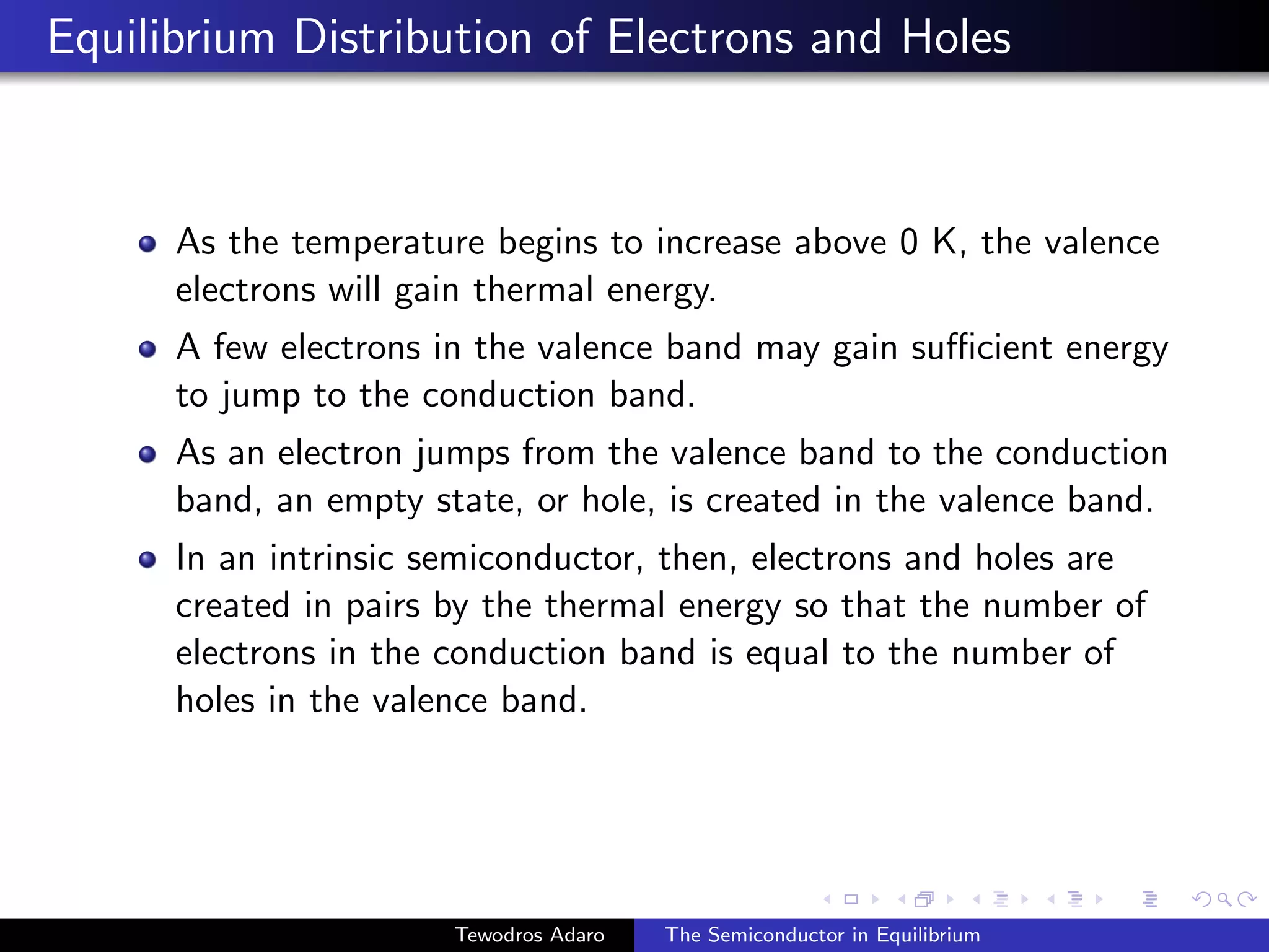 Equilibrium Distribution of Electrons and Holes
As the temperature begins to increase above 0 K, the valence
electrons will gain thermal energy.
A few electrons in the valence band may gain sufficient energy
to jump to the conduction band.
As an electron jumps from the valence band to the conduction
band, an empty state, or hole, is created in the valence band.
In an intrinsic semiconductor, then, electrons and holes are
created in pairs by the thermal energy so that the number of
electrons in the conduction band is equal to the number of
holes in the valence band.
Tewodros Adaro The Semiconductor in Equilibrium
 