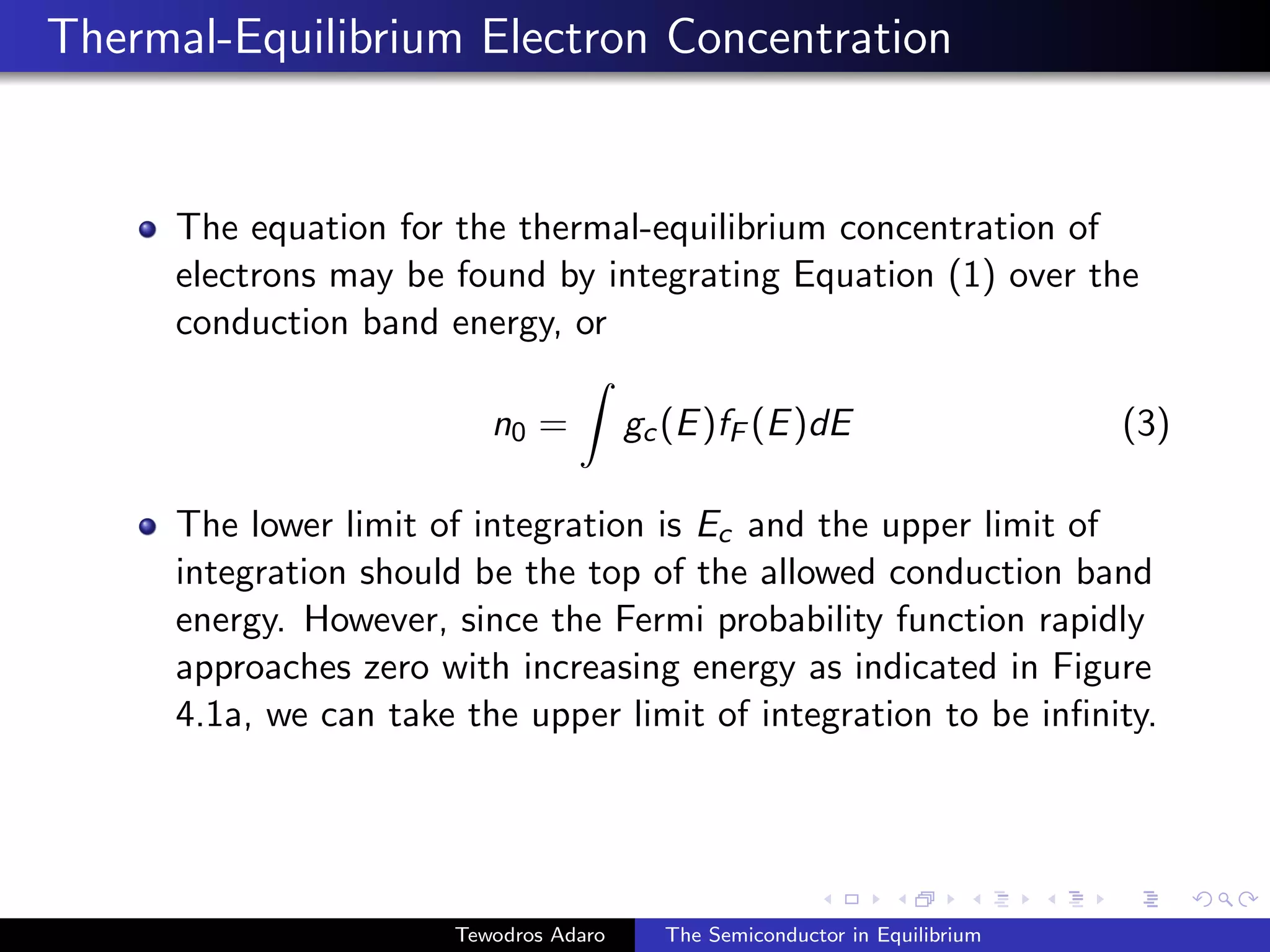 Thermal-Equilibrium Electron Concentration
The equation for the thermal-equilibrium concentration of
electrons may be found by integrating Equation (1) over the
conduction band energy, or
n0 =
Z
gc(E)fF (E)dE (3)
The lower limit of integration is Ec and the upper limit of
integration should be the top of the allowed conduction band
energy. However, since the Fermi probability function rapidly
approaches zero with increasing energy as indicated in Figure
4.1a, we can take the upper limit of integration to be infinity.
Tewodros Adaro The Semiconductor in Equilibrium
 