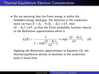 Thermal-Equilibrium Electron Concentration
We are assuming that the Fermi energy is within the
forbidden-energy band-gap. For electrons in the conduction
band, we have E > Ec . If (Ec − EF ) kT, then
(E − EF ) kT, so that the Fermi probability function reduces
to the Boltzmann approximation,which is
fE (E) =
1
1 + exp[
(E − EF )
kT
]
≈ exp[
−(E − EF )
kT
] (4)
Applying the Boltzmann approximation to Equation (3), the
thermal-equilibrium density of electrons in the conduction
band is found from
Tewodros Adaro The Semiconductor in Equilibrium
 