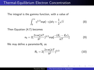 Thermal-Equilibrium Electron Concentration
The integral is the gamma function, with a value of
Z ∞
0
η1/2
exp(−η)dη =
1
2
√
π (8)
Then Equation (4.7) becomes
n0 = 2(
2πm∗
nkT
h2
)3/2
exp[
−(Ec − EF )
kT
] (9)
We may define a parameterNc as
Nc = 2(
2πm∗
nkT
h2
)3/2
(10)
Tewodros Adaro The Semiconductor in Equilibrium
 