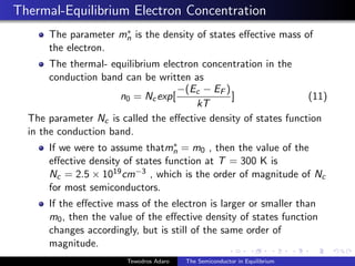 Thermal-Equilibrium Electron Concentration
The parameter m∗
n is the density of states effective mass of
the electron.
The thermal- equilibrium electron concentration in the
conduction band can be written as
n0 = Ncexp[
−(Ec − EF )
kT
] (11)
The parameter Nc is called the effective density of states function
in the conduction band.
If we were to assume thatm∗
n = m0 , then the value of the
effective density of states function at T = 300 K is
Nc = 2.5 × 1019cm−3 , which is the order of magnitude of Nc
for most semiconductors.
If the effective mass of the electron is larger or smaller than
m0, then the value of the effective density of states function
changes accordingly, but is still of the same order of
magnitude.
Tewodros Adaro The Semiconductor in Equilibrium
 