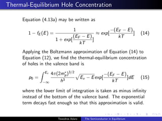 Thermal-Equilibrium Hole Concentration
Equation (4.13a) may be written as
1 − fE (E) =
1
1 + exp[
(EF − E)
kT
]
≈ exp[
−(EF − E)
kT
] (14)
Applying the Boltzmann approximation of Equation (14) to
Equation (12), we find the thermal-equilibrium concentration
of holes in the valence band is
p0 =
Z Ev
−∞
4π(2m∗
p)3/2
h3
p
Ev − Eexp[
−(EF − E)
kT
]dE (15)
where the lower limit of integration is taken as minus infinity
instead of the bottom of the valence band. The exponential
term decays fast enough so that this approximation is valid.
Tewodros Adaro The Semiconductor in Equilibrium
 